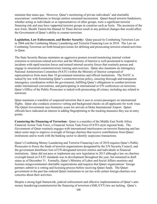 166
maintain that status quo. However, Qatar’s monitoring of private individuals’ and charitable
associations’ contributions to foreign entities remained inconsistent. Qatari-based terrorist fundraisers,
whether acting as individuals or as representatives of other groups, were a significant terrorist
financing risk and may have supported terrorist groups in countries such as Syria. The ascension of the
new Emir, Sheikh Tamim bin Hamad Al Thani did not result in any political changes that would affect
the Government of Qatar’s ability to counter terrorism.
Legislation, Law Enforcement, and Border Security: Qatar passed its Combatting Terrorism Law
in 2004 and the Combating Money Laundering and Terrorist Financing Law in 2010. The Law on
Combating Terrorism set forth broad provisions for defining and prosecuting terrorist-related activities
in Qatar.
The State Security Bureau maintains an aggressive posture toward monitoring internal violent
extremist or terrorism-related activities and the Ministry of Interior is well-positioned to respond to
incidents with rapid reaction forces and trained internal security forces that routinely pursue and
engage in structured counterterrorism training and exercises. Qatar also maintains an interagency
National Antiterrorism Committee (NATC) within the Ministry of Interior composed of
representatives from more than 10 government ministries and official institutions. The NATC is
tasked by law with formulating Qatar’s counterterrorism policy, ensuring thorough and transparent
interagency coordination within the government, fulfilling Qatar’s obligations to combat terrorism
under international conventions, and participating in international or UN conferences on terrorism.
Qatar’s Office of the Public Prosecutor is tasked with prosecuting all crimes, including any related to
terrorism.
Qatar maintains a watchlist of suspected terrorists that it uses to screen passengers on international
flights. Qatar also conducts extensive vetting and background checks on all applicants for work visas.
The Qatari Government uses biometric scans for arrivals at Doha International Airport. Qatari
officials have indicated an interest in adding fingerprinting to the tracking measures they use at entry
points.
Countering the Financing of Terrorism: Qatar is a member of the Middle East North Africa
Financial Action Task Force, a Financial Action Task Force (FATF)-style regional body. The
Government of Qatar routinely engages with international interlocutors on terrorist financing and has
taken some steps to improve oversight of foreign charities that receive contributions from Qatari
institutions and to work with the banking sector to identify suspicious transactions.
Qatar’s Combating Money Laundering and Terrorist Financing Law of 2010 requires Qatar’s Public
Prosecutor to freeze the funds of terrorist organizations designated by the UN Security Council, and
the government distributes lists of UN-designated terrorist entities and individuals to financial
institutions. Qatar did not pass or implement any new legislation in 2013 although a law on charities
oversight based on FATF standards was in development throughout the year, but remained in draft
status as of December 31. Formally, Qatar’s Ministry of Labor and Social Affairs monitors and
licenses nongovernmental charitable organizations and requires that Qatari organizations’ foreign
partners submit to a vetting and licensing process before receiving Qatari funds. The Qatari
government in the past has ordered Qatari institutions to cut ties with certain foreign charities over
concerns about their activities.
Despite a strong legal framework, judicial enforcement and effective implementation of Qatar’s anti-
money laundering/counterterrorist the financing of terrorism (AML/CFT) law are lacking. Qatar’s
 