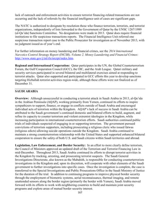 167
lack of outreach and enforcement activities to ensure terrorist financing-related transactions are not
occurring and the lack of referrals by the financial intelligence unit of cases are significant gaps.
The NATC is authorized to designate by resolution those who finance terrorism, terrorists, and terrorist
organizations, independently of lists forwarded to the Government of Qatar by the UNSC 1267/1989
(al-Qa’ida) Sanctions Committee. No designations were made in 2013. Qatar does require financial
institutions to file suspicious transactions reports. The Financial Intelligence Unit referred one
suspicious transaction report case to the Public Prosecutor for investigation as of November 2013, with
no judgment issued as of year’s end.
For further information on money laundering and financial crimes, see the 2014 International
Narcotics Control Strategy Report (INCSR), Volume 2, Money Laundering and Financial Crimes:
http://www.state.gov/j/inl/rls/nrcrpt/index.htm.
Regional and International Cooperation: Qatar participates in the UN, the Global Counterterrorism
Forum, the Gulf Cooperation Council (GCC), the OIC, and the Arab League. Qatari military and
security services participated in several bilateral and multilateral exercises aimed at responding to
terrorist attacks. Qatar also supported and participated in GCC efforts this year to develop sanctions
targeting Hizballah terrorist activities region-wide, although these efforts were not finalized as of
December 31.
SAUDI ARABIA
Overview: Although unsuccessful in conducting a terrorist attack in Saudi Arabia in 2013, al-Qa’ida
in the Arabian Peninsula (AQAP), working primarily from Yemen, continued its efforts to inspire
sympathizers to support, finance, or engage in conflicts outside of Saudi Arabia and encouraged
individual acts of terrorism within the Kingdom. AQAP’s lack of success in Saudi Arabia can be
attributed to the Saudi government’s continued domestic and bilateral efforts to build, augment, and
refine its capacity to counter terrorism and violent extremist ideologies in the Kingdom, while
increasing participation in international counterterrorism efforts. Saudi authorities continued public
trials of individuals suspected of engaging in or supporting terrorism. The government pursued
convictions of terrorism supporters, including prosecuting a religious cleric who issued fatwas
(religious edicts) allowing suicide operations outside the Kingdom. Saudi Arabia continued to
maintain a strong counterterrorism relationship with the United States and supported enhanced bilateral
cooperation to ensure the safety of both U.S. and Saudi citizens within Saudi territories and abroad.
Legislation, Law Enforcement, and Border Security: In an effort to more clearly define terrorism,
the Council of Ministers approved an updated draft of the Terrorism and Terrorist Financing Law in
mid-December. Throughout 2013, Saudi Arabia continued its efforts to disrupt terrorist activities in
the Kingdom by tracking, arresting, and prosecuting terrorist suspects. The Saudi General
Investigations Directorate, also known as the Mabahith, is responsible for conducting counterterrorism
investigations in the Kingdom and, upon its discretion, will cooperate with other elements of the Saudi
government to further investigations into specific cases. Once the investigation is complete, the case is
transferred to the Special Investigations and Public Prosecutions Office in the Saudi Ministry of Justice
for the duration of the trial. In addition to continuing programs to improve physical border security
through the employment of biometric systems, aerial reconnaissance, thermal imaging, and remote
unattended sensors along the border region (primarily the border with Yemen), Saudi Arabia moved
forward with its efforts to work with neighboring countries to build and maintain joint security
programs and explore areas of mutual border security interest.
 