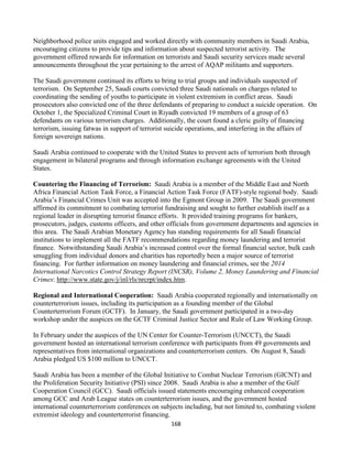 168
Neighborhood police units engaged and worked directly with community members in Saudi Arabia,
encouraging citizens to provide tips and information about suspected terrorist activity. The
government offered rewards for information on terrorists and Saudi security services made several
announcements throughout the year pertaining to the arrest of AQAP militants and supporters.
The Saudi government continued its efforts to bring to trial groups and individuals suspected of
terrorism. On September 25, Saudi courts convicted three Saudi nationals on charges related to
coordinating the sending of youths to participate in violent extremism in conflict areas. Saudi
prosecutors also convicted one of the three defendants of preparing to conduct a suicide operation. On
October 1, the Specialized Criminal Court in Riyadh convicted 19 members of a group of 63
defendants on various terrorism charges. Additionally, the court found a cleric guilty of financing
terrorism, issuing fatwas in support of terrorist suicide operations, and interfering in the affairs of
foreign sovereign nations.
Saudi Arabia continued to cooperate with the United States to prevent acts of terrorism both through
engagement in bilateral programs and through information exchange agreements with the United
States.
Countering the Financing of Terrorism: Saudi Arabia is a member of the Middle East and North
Africa Financial Action Task Force, a Financial Action Task Force (FATF)-style regional body. Saudi
Arabia’s Financial Crimes Unit was accepted into the Egmont Group in 2009. The Saudi government
affirmed its commitment to combating terrorist fundraising and sought to further establish itself as a
regional leader in disrupting terrorist finance efforts. It provided training programs for bankers,
prosecutors, judges, customs officers, and other officials from government departments and agencies in
this area. The Saudi Arabian Monetary Agency has standing requirements for all Saudi financial
institutions to implement all the FATF recommendations regarding money laundering and terrorist
finance. Notwithstanding Saudi Arabia’s increased control over the formal financial sector, bulk cash
smuggling from individual donors and charities has reportedly been a major source of terrorist
financing. For further information on money laundering and financial crimes, see the 2014
International Narcotics Control Strategy Report (INCSR), Volume 2, Money Laundering and Financial
Crimes: http://www.state.gov/j/inl/rls/nrcrpt/index.htm.
Regional and International Cooperation: Saudi Arabia cooperated regionally and internationally on
counterterrorism issues, including its participation as a founding member of the Global
Counterterrorism Forum (GCTF). In January, the Saudi government participated in a two-day
workshop under the auspices on the GCTF Criminal Justice Sector and Rule of Law Working Group.
In February under the auspices of the UN Center for Counter-Terrorism (UNCCT), the Saudi
government hosted an international terrorism conference with participants from 49 governments and
representatives from international organizations and counterterrorism centers. On August 8, Saudi
Arabia pledged US $100 million to UNCCT.
Saudi Arabia has been a member of the Global Initiative to Combat Nuclear Terrorism (GICNT) and
the Proliferation Security Initiative (PSI) since 2008. Saudi Arabia is also a member of the Gulf
Cooperation Council (GCC). Saudi officials issued statements encouraging enhanced cooperation
among GCC and Arab League states on counterterrorism issues, and the government hosted
international counterterrorism conferences on subjects including, but not limited to, combating violent
extremist ideology and counterterrorist financing.
 
