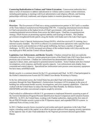 17
Countering Radicalization to Violence and Violent Extremism: Cameroonian authorities have
taken a series of measures to address radicalization to violence and to counter violent extremism,
including participating in meetings with local administrative and religious officials, and forming
partnerships with local, traditional, and religious leaders to monitor preaching in mosques.
CHAD
Overview: The Government of Chad was a strong counterterrorism partner in 2013 and is a member
of the Trans-Sahara Counterterrorism Partnership (TSCTP). Countering international terrorist threats
to Chad were priorities at the highest levels of Chad’s government, with a particular focus on
countering potential terrorist threats from across the Sahel region. Chad has a counterterrorism
strategy, which focuses on promoting regional stability and securing its borders. The Chadian
government strengthened border patrols along the border with Sudan and in the Lake Chad region.
The Chadian Army’s Special Antiterrorism Group (SATG), which has received U.S. training, has a
national security mandate. The SATG is effective in counterterrorism operations with a specific focus
on border security and interdiction of illicit goods trafficking, but faces a number of logistical
challenges. In 2013, the SATG increased surveillance of the northern border with Libya and the unit
was deployed to Mali and the Central African Republic.
Legislation, Law Enforcement, and Border Security: Chadian criminal law does not explicitly
criminalize terrorism. However, certain general provisions of the Penal Code (1967) have been used to
prosecute acts of terrorism. Chadian law enforcement has demonstrated a limited but effective
capacity to detect, deter, and respond to potential terrorist incidents. Some Chadian units have limited
investigations, crisis response, and border security capacity. Law enforcement units display basic
command and control capacity. Specialized law enforcement units possess some necessary equipment
but have many unfulfilled needs.
Border security is a common interest for the U.S. government and Chad. In 2013, Chad participated in
the Global Counterterrorism Forum (GCTF) Sahel Cross-Border Workshop in Niamey.
In the law enforcement sector, the United States has provided Chad with training and technical
assistance through the State Department’s Antiterrorism Assistance (ATA) program in the areas of
building law enforcement border security, investigations, and crisis response capabilities. Chad also
worked with the United States to reduce the threat from Man-Portable Air Defense Systems
(MANPADS) and other conventional weapons sought by terrorists.
Chad worked in collaboration with the U.S. government to implement biometric screening as part of
the Terrorist Interdiction Program/Personal Identification Secure Comparison and Evaluation System
(PISCES). In 2013, the United States, working with Chadian authorities, deployed the first state-of-
the-art PISCES border security system at the N’Djamena airport, and expanded PISCES systems to
additional Ports of Entry in late 2013.
In 2013, Chadian security forces executed several cordon and search operations in the Lake Chad
region, extending south to the capital, in an effort to prevent spillover from ongoing security operations
on the opposite side of Lake Chad undertaken by the Nigerian government directed against Boko
Haram.
 