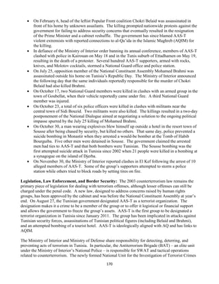 170
 On February 6, head of the leftist Popular Front coalition Chokri Belaid was assassinated in
front of his home by unknown assailants. The killing prompted nationwide protests against the
government for failing to address security concerns that eventually resulted in the resignation
of the Prime Minister and a cabinet reshuffle. The government has since blamed AAS-T
violent extremists with reported connections to al-Qa’ida in the Islamic Maghreb (AQIM) for
the killing.
 In defiance of the Ministry of Interior order banning its annual conference, members of AAS-T
clashed with police in Kairouan on May 18 and in the Tunis suburb of Ettadhamen on May 19,
resulting in the death of a protester. Several hundred AAS-T supporters, armed with rocks,
knives, and Molotov cocktails, stormed a National Guard office and police station.
 On July 25, opposition member of the National Constituent Assembly Mohamed Brahmi was
assassinated outside his home on Tunisia’s Republic Day. The Ministry of Interior announced
the following day that the same individuals reportedly responsible for the murder of Chokri
Belaid had also killed Brahmi.
 On October 17, two National Guard members were killed in clashes with an armed group in the
town of Goubellat, when their vehicle reportedly came under fire. A third National Guard
member was injured.
 On October 23, a total of six police officers were killed in clashes with militants near the
central town of Sidi Bouzid. Two militants were also killed. The killings resulted in a two-day
postponement of the National Dialogue aimed at negotiating a solution to the ongoing political
impasse spurred by the July 25 killing of Mohamed Brahmi.
 On October 30, a man wearing explosives blew himself up outside a hotel in the resort town of
Sousse after being chased by security, but killed no others. That same day, police prevented a
suicide bombing in Monastir when they arrested a would-be bomber at the Tomb of Habib
Bourguiba. Five other men were detained in Sousse. The government claimed the arrested
men had ties to AAS-T and that both bombers were Tunisian. The Sousse bombing was the
first attempted suicide attack in Tunisia since 2002 when 21 people were killed in a bombing at
a synagogue on the island of Djerba.
 On November 30, the Ministry of Interior reported clashes in El Kef following the arrest of 10
alleged members of AAS-T. Some of the group’s supporters attempted to storm a police
station while others tried to block roads by setting tires on fire.
Legislation, Law Enforcement, and Border Security: The 2003 counterterrorism law remains the
primary piece of legislation for dealing with terrorism offenses, although lesser offenses can still be
charged under the penal code. A new law, designed to address concerns raised by human rights
groups, has been approved by the cabinet and was before the National Constituent Assembly at year’s
end. On August 27, the Tunisian government designated AAS-T as a terrorist organization. The
designation makes it a crime to be a member of the group or to offer it logistical or financial support
and allows the government to freeze the group’s assets. AAS-T is the first group to be designated a
terrorist organization in Tunisia since January 2011. The group has been implicated in attacks against
Tunisian security forces, assassinations of Tunisian political figures (including Belaid and Brahmi),
and an attempted bombing of a tourist hotel. AAS-T is ideologically aligned with AQ and has links to
AQIM.
The Ministry of Interior and Ministry of Defense share responsibility for detecting, deterring, and
preventing acts of terrorism in Tunisia. In particular, the Antiterrorism Brigade (BAT) – an elite unit
under the Ministry of Interior’s National Police – is responsible for SWAT and tactical operations
related to counterterrorism. The newly formed National Unit for the Investigation of Terrorist Crimes
 