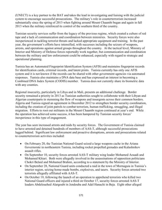 171
(UNECT) is a key partner to the BAT and takes the lead in investigating and liaising with the judicial
system to encourage successful prosecutions. The military’s role in counterterrorism increased
substantially since the spring of 2013 when fighting around Mount Chaambi began and again in fall
2013 when the military reinforced its control of the southern third of the country.
Tunisian security services suffer from the legacy of the previous regime, which created a culture of red
tape and a lack of communication and coordination between ministries. Security forces were also
inexperienced in tackling terrorist threats and lacked appropriate equipment and training. In the past
year, the government’s efforts have intensified, with successes including the seizure of weapons,
arrests, and operations against armed groups throughout the country. At the tactical level, Ministry of
Interior and Ministry of Defense forces reportedly work together, but communication and coordination
between the military and law enforcement could be enhanced, especially with regard to strategic and
operational planning.
Tunisia has an Automated Fingerprint Identification System (AFIS) and maintains fingerprint records
for identification cards, criminal records, and latent prints. Tunisia currently has only one AFIS
system and it is not known if the records can be shared with other government agencies via automated
responses. Tunisia also maintains a DNA data base and has expressed an interest in becoming a
Combined DNA Index System (CODIS) member. Tunisia does not currently share its biometric data
with any counties.
Regional insecurity, particularly in Libya and in Mali, presents an additional challenge. Border
security remained a priority in 2013 as Tunisian authorities sought to collaborate with their Libyan and
Algerian counterparts in stemming the flow of weapons and insurgents across their common borders.
Algeria and Tunisia signed an agreement in December 2012 to strengthen border security coordination,
including the creation of joint patrols to combat terrorism, human trafficking, smuggling, and illegal
migration. Efforts to root out militants in the Mount Chaambi region continued at year’s end. While
the operation has achieved some success, it has been hampered by Tunisian security forces’
inexperience in this type of engagement.
The year has seen increased arrests and raids by security forces. The Government of Tunisia claimed
to have arrested and detained hundreds of members of AAS-T, although successful prosecutions
lagged behind. Significant law enforcement and proactive disruptions, arrests and prosecutions related
to counterterrorism activities included:
 On February 20, the Tunisian National Guard seized a large weapons cache in the Ariana
Governorate in northeastern Tunisia, including rocket propelled grenades and Kalashnikov
assault rifles.
 On September 10, security forces arrested AAS-T military wing leader Mohamed Aouadi and
Mohamed Khiari. Both were allegedly involved in the assassinations of opposition politicians
Chokri Belaid and Mohamed Brahmi, according to a statement by the Ministry of Interior.
 On September 28, National Guard units conducted a raid in the town of Mornaguia in Tunisia’s
interior region, seizing home-made bombs, explosives, and tasers. Security forces arrested two
terrorists allegedly affiliated with AAS-T.
 On October 19, following the launch of an operation to apprehend terrorists who killed two
National Guard officers and injured a third on October 17, security forces arrested AAS-T
leaders Abdelouehed Alargoubi in Jendouba and Adel Hanachi in Beja. Eight other alleged
 