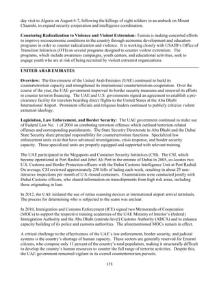 173
day visit to Algeria on August 6-7, following the killings of eight soldiers in an ambush on Mount
Chaambi, to expand security cooperation and intelligence coordination.
Countering Radicalization to Violence and Violent Extremism: Tunisia is making concerted efforts
to improve socioeconomic conditions in the country through economic development and education
programs in order to counter radicalization and violence. It is working closely with USAID’s Office of
Transition Initiatives (OTI) on several programs designed to counter violent extremism. The
programs, which include awareness campaigns, youth centers, and educational activities, seek to
engage youth who are at risk of being recruited by violent extremist organizations.
UNITED ARAB EMIRATES
Overview: The Government of the United Arab Emirates (UAE) continued to build its
counterterrorism capacity and strengthened its international counterterrorism cooperation. Over the
course of the year, the UAE government improved its border security measures and renewed its efforts
to counter terrorist financing. The UAE and U.S. governments signed an agreement to establish a pre-
clearance facility for travelers boarding direct flights to the United States at the Abu Dhabi
International Airport. Prominent officials and religious leaders continued to publicly criticize violent
extremist ideology.
Legislation, Law Enforcement, and Border Security: The UAE government continued to make use
of Federal Law No. 1 of 2004 on combating terrorism offenses which outlined terrorism-related
offenses and corresponding punishments. The State Security Directorate in Abu Dhabi and the Dubai
State Security share principal responsibility for counterterrorism functions. Specialized law
enforcement units exist that have advanced investigations, crisis response, and border security
capacity. These specialized units are properly equipped and supported with relevant training.
The UAE participated in the Megaports and Container Security Initiatives (CSI). The CSI, which
became operational at Port Rashid and Jebel Ali Port in the emirate of Dubai in 2005, co-locates two
U.S. Customs and Border Protection officers with the Dubai Customs Intelligence Unit at Port Rashid.
On average, CSI reviewed approximately 250 bills of lading each week, resulting in about 25 non-
intrusive inspections per month of U.S.-bound containers. Examinations were conducted jointly with
Dubai Customs officers, who shared information on transshipments from high risk areas, including
those originating in Iran.
In 2012, the UAE initiated the use of retina scanning devices at international airport arrival terminals.
The process for determining who is subjected to the scans was unclear.
In 2010, Immigration and Customs Enforcement (ICE) signed two Memoranda of Cooperation
(MOCs) to support the respective training academies of the UAE Ministry of Interior’s (federal)
Immigration Authority and the Abu Dhabi (emirate-level) Customs Authority (ADCA) and to enhance
capacity building of its police and customs authorities. The aforementioned MOCs remain in effect.
A critical challenge to the effectiveness of the UAE’s law enforcement, border security, and judicial
systems is the country’s shortage of human capacity. These sectors are generally reserved for Emirati
citizens, who compose only 11 percent of the country’s total population, making it structurally difficult
to develop the country’s human resources to counter the full range of terrorist activities. Despite this,
the UAE government remained vigilant in its overall counterterrorism pursuits.
 