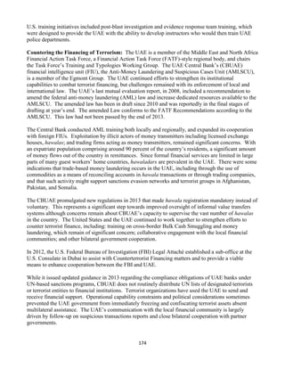 174
U.S. training initiatives included post-blast investigation and evidence response team training, which
were designed to provide the UAE with the ability to develop instructors who would then train UAE
police departments.
Countering the Financing of Terrorism: The UAE is a member of the Middle East and North Africa
Financial Action Task Force, a Financial Action Task Force (FATF)-style regional body, and chairs
the Task Force’s Training and Typologies Working Group. The UAE Central Bank’s (CBUAE)
financial intelligence unit (FIU), the Anti-Money Laundering and Suspicious Cases Unit (AMLSCU),
is a member of the Egmont Group. The UAE continued efforts to strengthen its institutional
capabilities to combat terrorist financing, but challenges remained with its enforcement of local and
international law. The UAE’s last mutual evaluation report, in 2008, included a recommendation to
amend the federal anti-money laundering (AML) law and increase dedicated resources available to the
AMLSCU. The amended law has been in draft since 2010 and was reportedly in the final stages of
drafting at year’s end. The amended Law conforms to the FATF Recommendations according to the
AMLSCU. This law had not been passed by the end of 2013.
The Central Bank conducted AML training both locally and regionally, and expanded its cooperation
with foreign FIUs. Exploitation by illicit actors of money transmitters including licensed exchange
houses, hawalas; and trading firms acting as money transmitters, remained significant concerns. With
an expatriate population comprising around 90 percent of the country’s residents, a significant amount
of money flows out of the country in remittances. Since formal financial services are limited in large
parts of many guest workers’ home countries, hawaladars are prevalent in the UAE. There were some
indications that trade-based money laundering occurs in the UAE, including through the use of
commodities as a means of reconciling accounts in hawala transactions or through trading companies,
and that such activity might support sanctions evasion networks and terrorist groups in Afghanistan,
Pakistan, and Somalia.
The CBUAE promulgated new regulations in 2013 that made hawala registration mandatory instead of
voluntary. This represents a significant step towards improved oversight of informal value transfers
systems although concerns remain about CBUAE’s capacity to supervise the vast number of hawalas
in the country. The United States and the UAE continued to work together to strengthen efforts to
counter terrorist finance, including: training on cross-border Bulk Cash Smuggling and money
laundering, which remain of significant concern; collaborative engagement with the local financial
communities; and other bilateral government cooperation.
In 2012, the U.S. Federal Bureau of Investigation (FBI) Legal Attaché established a sub-office at the
U.S. Consulate in Dubai to assist with Counterterrorist Financing matters and to provide a viable
means to enhance cooperation between the FBI and UAE.
While it issued updated guidance in 2013 regarding the compliance obligations of UAE banks under
UN-based sanctions programs, CBUAE does not routinely distribute UN lists of designated terrorists
or terrorist entities to financial institutions. Terrorist organizations have used the UAE to send and
receive financial support. Operational capability constraints and political considerations sometimes
prevented the UAE government from immediately freezing and confiscating terrorist assets absent
multilateral assistance. The UAE’s communication with the local financial community is largely
driven by follow-up on suspicious transactions reports and close bilateral cooperation with partner
governments.
 