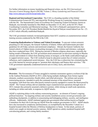 175
For further information on money laundering and financial crimes, see the 2014 International
Narcotics Control Strategy Report (INCSR), Volume 2, Money Laundering and Financial Crimes:
http://www.state.gov/j/inl/rls/nrcrpt/index.htm.
Regional and International Cooperation: The UAE is a founding member of the Global
Counterterrorism Forum (GCTF), and chaired the Working Group on Countering Violent Extremism
with the UK. The International Center of Excellence for Countering Violent Extremism, known as
Hedayah, was formally launched in Abu Dhabi on December 13-14, 2012, at the GCTF's Third
Coordinating Committee and Ministerial meetings. The UAE is Hedayah’s permanent host, and in
November 2013, the UAE President Sheikh Khalifa bin Zayed al Nahyan issued federal Law No. (7)
of 2013 which officially established Hedayah.
The UAE government routinely invited participation from GCC countries at counterterrorism-related
training sessions conducted by the FBI in the UAE.
Countering Radicalization to Violence and Violent Extremism: To prevent violent extremist
preaching in UAE mosques, the General Authority of Islamic Affairs and Endowments provided
guidelines for all Friday sermons and monitored compliance. Abroad, the General Authority has
trained cohorts of Afghan imams on preaching messages of non-violence and tolerance, a program
they have conducted since 2010. During key periods of Muslim religious observance, especially the
fasting month of Ramadan, the UAE government aired commercials on television warning its Muslim
citizens and residents to refrain from donating money at mosques, as the funds could unknowingly go
to support terrorist causes. The UAE worked to keep its education system free of violent extremist
influences, and it emphasized social tolerance. Also, the UAE has a cybercrime law criminalizing the
use of the internet by terrorist groups to “promote their ideologies and finance their activities." The
UAE government repeatedly condemned terrorist acts in Libya, Syria, and elsewhere.
YEMEN
Overview: The Government of Yemen struggled to maintain momentum against a resilient al-Qa’ida
in the Arabian Peninsula (AQAP) in 2013, while facing multiple challenges from former regime
elements, southern secessionists, Houthi rebels, and tribal adversaries. The military and security
restructuring process, intended to unify the command structure of the armed forces, remained
incomplete, with front-line units often poorly trained or poorly equipped to counter the threat posed by
AQAP. The Yemeni military did not undertake major counterterrorism operations through most of
2013; instead, they primarily assumed a defensive posture, while relying on small-scale operations,
including air strikes and raids, in response to AQAP attacks.
AQAP is exploiting delays in the military restructuring process – an element of Yemen’s ongoing
political transition – by targeting military and security installations across several governorates and
ambushing checkpoints, in addition to assassinating and kidnapping military, security, and intelligence
officials. Additionally, AQAP retaliated against pro-government tribal militias known as Popular
Committees for their role in driving out AQAP from the southern governorates in 2012. AQAP attacks
have also increased in complexity and brazenness, as exemplified by the December 5 attack on a
hospital located within the Ministry of Defense headquarters in Sanaa. In that attack, portions of
which were caught on internal security cameras, AQAP operatives calmly murdered hospital staff,
convalescing patients, and visiting family members.
 