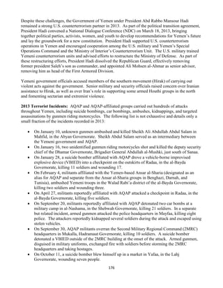 176
Despite these challenges, the Government of Yemen under President Abd Rabbo Mansour Hadi
remained a strong U.S. counterterrorism partner in 2013. As part of the political transition agreement,
President Hadi convened a National Dialogue Conference (NDC) on March 18, 2013, bringing
together political parties, activists, women, and youth to develop recommendations for Yemen’s future
and lay the groundwork for a new constitution. President Hadi supported U.S. counterterrorism
operations in Yemen and encouraged cooperation among the U.S. military and Yemen’s Special
Operations Command and the Ministry of Interior’s Counterterrorism Unit. The U.S. military trained
Yemeni counterterrorism units and advised efforts to restructure the Ministry of Defense. As part of
these restructuring efforts, President Hadi dissolved the Republican Guard, effectively removing
former president Saleh’s son as commander, and appointed Ali Mohsen al-Ahmar as senior advisor,
removing him as head of the First Armored Division.
Yemeni government officials accused members of the southern movement (Hirak) of carrying out
violent acts against the government. Senior military and security officials raised concern over Iranian
assistance to Hirak, as well as over Iran’s role in supporting some armed Houthi groups in the north
and fomenting sectarian and extremist violence.
2013 Terrorist Incidents: AQAP and AQAP-affiliated groups carried out hundreds of attacks
throughout Yemen, including suicide bombings, car bombings, ambushes, kidnappings, and targeted
assassinations by gunmen riding motorcycles. The following list is not exhaustive and details only a
small fraction of the incidents recorded in 2013:
 On January 10, unknown gunmen ambushed and killed Sheikh Ali Abdullah Abdul Salam in
Mahfid, in the Abyan Governorate. Sheikh Abdul Salam served as an intermediary between
the Yemeni government and AQAP.
 On January 16, two unidentified gunmen riding motorcycles shot and killed the deputy security
chief of the Dhamar Governorate, Brigadier General Abdullah al-Mushki, just south of Sanaa.
 On January 28, a suicide bomber affiliated with AQAP drove a vehicle-borne improvised
explosive device (VBIED) into a checkpoint on the outskirts of Radaa, in the al-Bayda
Governorate, killing 11 soldiers and wounding 17.
 On February 4, militants affiliated with the Yemen-based Ansar al-Sharia (designated as an
alias for AQAP and separate from the Ansar al-Sharia groups in Benghazi, Darnah, and
Tunisia), ambushed Yemeni troops in the Walad Rabi’a district of the al-Bayda Governorate,
killing two soldiers and wounding three.
 On April 27, militants reportedly affiliated with AQAP attacked a checkpoint in Radaa, in the
al-Bayda Governorate, killing five soldiers.
 On September 20, militants reportedly affiliated with AQAP detonated two car bombs at a
military camp in al-Nashama, in the Shebwah Governorate, killing 21 soldiers. In a separate
but related incident, armed gunmen attacked the police headquarters in Mayfaa, killing eight
police. The attackers reportedly kidnapped several soldiers during the attack and escaped using
stolen vehicles.
 On September 30, AQAP militants overran the Second Military Regional Command (2MRC)
headquarters in Mukalla, Hadramaut Governorate, killing 10 soldiers. A suicide bomber
detonated a VBIED outside of the 2MRC building at the onset of the attack. Armed gunmen,
disguised in military uniforms, exchanged fire with soldiers before storming the 2MRC
headquarters and taking hostages.
 On October 11, a suicide bomber blew himself up in a market in Yafaa, in the Lahj
Governorate, wounding seven people.
 