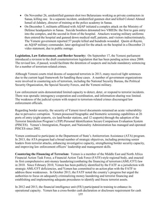177
 On November 26, unidentified gunmen shot two Belarusians working as private contractors in
Sanaa, killing one. In a separate incident, unidentified gunmen shot and killed Colonel Ahmed
Ismail al-Jahdary, director of training at the police academy in Sanaa.
 On December 5, militants affiliated with AQAP initiated a complex attack on the Ministry of
Defense headquarters in Sanaa. Suicide bombers detonated two VBIEDs: the first to gain entry
into the complex, and the second in front of the hospital. Attackers wearing military uniforms
then entered the hospital and gunned down medical staff, patients, and visitors indiscriminately.
The Yemeni government reported 57 people killed and hundreds wounded. Qasim al-Raymi,
an AQAP military commander, later apologized for the attack on the hospital in a December 21
video statement, due to public outrage.
Legislation, Law Enforcement, and Border Security: On September 17, the Yemeni parliament
introduced a revision to the draft counterterrorism legislation that has been pending action since 2008.
The revised law, if passed, would facilitate the detention of suspects and include mandatory sentencing
for a number of terrorism-related crimes.
Although Yemeni courts tried dozens of suspected terrorists in 2013, many received light sentences
due to the current legal framework for handling these cases. A number of government organizations
were involved in countering acts of terrorism, including the National Security Bureau, the Political
Security Organization, the Special Security Forces, and the Yemeni military.
Law enforcement units demonstrated limited capacity to detect, deter, or respond to terrorist incidents.
There was sporadic interagency cooperation and coordination, and information-sharing was limited.
The weakness of the judicial system with respect to terrorism-related crimes discouraged law
enforcement officials.
Regarding border security, the security of Yemeni travel documents remained an acute vulnerability
due to pervasive corruption. Yemen possessed biographic and biometric screening capabilities at 26
ports of entry (eight airports, six land border stations, and 12 seaports) through the adoption of the
Terrorist Interdiction Program’s (TIP) Personal Identification Secure Comparison Evaluation System
(PISCES). Yemen’s Immigration, Passport, and Nationality Administration has managed and operated
PISCES since 2002.
Yemen continued to participate in the Department of State’s Antiterrorism Assistance (ATA) program.
In 2013, the ATA program had a broad number of strategic objectives, including protecting senior
leaders from terrorist attacks, enhancing investigative capacity, strengthening border security capacity,
and improving law enforcement officers’ leadership and management skills.
Countering the Financing of Terrorism: Yemen is a member of the Middle East and North Africa
Financial Action Task Force, a Financial Action Task Force (FATF)-style regional body, and enacted
its first comprehensive anti-money laundering/combating the financing of terrorism (AML/CFT) law
in 2010. Since February 2010, Yemen has been publicly identified by the FATF as a jurisdiction with
strategic AML/CFT deficiencies, and Yemen has committed to an action plan with the FATF to
address these weaknesses. In October 2013, the FATF noted the country’s progress but urged the
authorities to focus on adequately criminalizing money laundering and terrorist financing and
establishing and implementing adequate procedures to identify and freeze terrorist assets.
In 2012 and 2013, the financial intelligence unit (FIU) participated in training to enhance its
operational capacity. Yemen has a cross-border cash declaration or disclosure requirement for cash
 