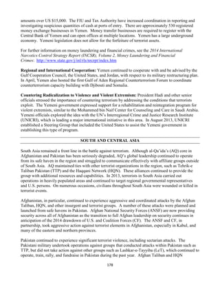178
amounts over US $15,000. The FIU and Tax Authority have increased coordination in reporting and
investigating suspicious quantities of cash at ports of entry. There are approximately 530 registered
money exchange businesses in Yemen. Money transfer businesses are required to register with the
Central Bank of Yemen and can open offices at multiple locations. Yemen has a large underground
economy. Yemeni legislation does not allow for the forfeiture of terrorist assets.
For further information on money laundering and financial crimes, see the 2014 International
Narcotics Control Strategy Report (INCSR), Volume 2, Money Laundering and Financial
Crimes: http://www.state.gov/j/inl/rls/nrcrpt/index.htm
Regional and International Cooperation: Yemen continued to cooperate with and be advised by the
Gulf Cooperation Council, the United States, and Jordan, with respect to its military restructuring plan.
In April, Yemen also hosted the first Gulf of Aden Regional Counterterrorism Forum to coordinate
counterterrorism capacity building with Djibouti and Somalia.
Countering Radicalization to Violence and Violent Extremism: President Hadi and other senior
officials stressed the importance of countering terrorism by addressing the conditions that terrorists
exploit. The Yemeni government expressed support for a rehabilitation and reintegration program for
violent extremists, similar to the Mohammed bin Naif Center for Counseling and Care in Saudi Arabia.
Yemeni officials explored the idea with the UN’s Interregional Crime and Justice Research Institute
(UNICRI), which is leading a major international initiative in this area. In August 2013, UNICRI
established a Steering Group that included the United States to assist the Yemeni government in
establishing this type of program.
SOUTH AND CENTRAL ASIA
South Asia remained a front line in the battle against terrorism. Although al-Qa’ida’s (AQ) core in
Afghanistan and Pakistan has been seriously degraded, AQ’s global leadership continued to operate
from its safe haven in the region and struggled to communicate effectively with affiliate groups outside
of South Asia. AQ maintained ties with other terrorist organizations in the region, such as Tehrik-e
Taliban Pakistan (TTP) and the Haqqani Network (HQN). These alliances continued to provide the
group with additional resources and capabilities. In 2013, terrorists in South Asia carried out
operations in heavily populated areas and continued to target regional governmental representatives
and U.S. persons. On numerous occasions, civilians throughout South Asia were wounded or killed in
terrorist events.
Afghanistan, in particular, continued to experience aggressive and coordinated attacks by the Afghan
Taliban, HQN, and other insurgent and terrorist groups. A number of these attacks were planned and
launched from safe havens in Pakistan. Afghan National Security Forces (ANSF) are now providing
security across all of Afghanistan as the transition to full Afghan leadership on security continues in
anticipation of the 2014 drawdown of U.S. and Coalition Forces (CF). The ANSF and CF, in
partnership, took aggressive action against terrorist elements in Afghanistan, especially in Kabul, and
many of the eastern and northern provinces.
Pakistan continued to experience significant terrorist violence, including sectarian attacks. The
Pakistani military undertook operations against groups that conducted attacks within Pakistan such as
TTP, but did not take action against other groups such as Lashkar-e-Tayyiba (LeT), which continued to
operate, train, rally, and fundraise in Pakistan during the past year. Afghan Taliban and HQN
 