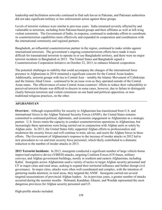 179
leadership and facilitation networks continued to find safe haven in Pakistan, and Pakistani authorities
did not take significant military or law enforcement action against these groups.
Levels of terrorist violence were similar to previous years. India remained severely affected by and
vulnerable to terrorism, including from Pakistan-based groups and their affiliates as well as left-wing
violent extremists. The Government of India, in response, continued to undertake efforts to coordinate
its counterterrorism capabilities more effectively and expanded its cooperation and coordination with
the international community and regional partners.
Bangladesh, an influential counterterrorism partner in the region, continued to make strides against
international terrorism. The government’s ongoing counterterrorism efforts have made it more
difficult for transnational terrorists to operate in or use Bangladeshi territory, and there were no major
terrorist incidents in Bangladesh in 2013. The United States and Bangladesh signed a
Counterterrorism Cooperation Initiative on October 22, 2013, to enhance bilateral cooperation.
The potential challenges to stability that could accompany the changes of the international force
presence in Afghanistan in 2014 remained a significant concern for the Central Asian leaders.
Additionally, terrorist groups with ties to Central Asia – notably the Islamic Movement of Uzbekistan
and the Islamic Jihad Union – continued to be an issue even as they operated outside of the Central
Asian states. The effectiveness of some Central Asian countries’ efforts to reduce their vulnerability to
perceived terrorist threats was difficult to discern in some cases, however, due to failure to distinguish
clearly between terrorism and violent extremism on one hand and political opposition, or non-
traditional religious practices, on the other.
AFGHANISTAN
Overview: Although responsibility for security in Afghanistan has transitioned from U.S. and
international forces to the Afghan National Security Forces (ANSF), the United States remains
committed to continued political, diplomatic, and economic engagement in Afghanistan as a strategic
partner. U.S. forces retain the capacity to conduct counterterrorism operations in Afghanistan, but
increasingly these operations were being carried out in conjunction with Afghan units or solely by
Afghan units. In 2013, the United States fully supported Afghan efforts to professionalize and
modernize the security forces and will continue to train, advise, and assist the Afghan forces in these
efforts. The Government of Afghanistan's response to the increase of insider attacks in 2012 led to
new procedures to vet and train security force personnel, which likely contributed to a dramatic
reduction in the number of insider attacks in 2013.
2013 Terrorist Incidents: In 2013, insurgents conducted a significant number of large vehicle-borne
improvised explosive device (VBIED) attacks, targeting Coalition Forces (CF) bases, military
convoys, and Afghan government buildings, mostly in southern and eastern Afghanistan, including
Kabul. Insurgents across Afghanistan used a variety of tactics to target Afghan security personnel and
CF in major cities and rural areas, seeking to expand their territorial influence and further disrupt civil
governance. In major cities, attacks were often well-coordinated and complex, with the intention of
garnering media attention; in rural areas, they targeted the ANSF. Insurgents carried out several
targeted assassinations of provincial Afghan leaders. As in previous years, a greater number of attacks
occurred during the summer months. Helmand, Kandahar, Ghazni, and Wardak represented the most
dangerous provinces for Afghan security personnel and CF.
High-profile attacks included:
 