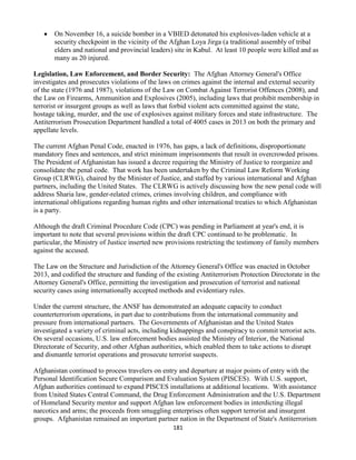 181
 On November 16, a suicide bomber in a VBIED detonated his explosives-laden vehicle at a
security checkpoint in the vicinity of the Afghan Loya Jirga (a traditional assembly of tribal
elders and national and provincial leaders) site in Kabul. At least 10 people were killed and as
many as 20 injured.
Legislation, Law Enforcement, and Border Security: The Afghan Attorney General's Office
investigates and prosecutes violations of the laws on crimes against the internal and external security
of the state (1976 and 1987), violations of the Law on Combat Against Terrorist Offences (2008), and
the Law on Firearms, Ammunition and Explosives (2005), including laws that prohibit membership in
terrorist or insurgent groups as well as laws that forbid violent acts committed against the state,
hostage taking, murder, and the use of explosives against military forces and state infrastructure. The
Antiterrorism Prosecution Department handled a total of 4005 cases in 2013 on both the primary and
appellate levels.
The current Afghan Penal Code, enacted in 1976, has gaps, a lack of definitions, disproportionate
mandatory fines and sentences, and strict minimum imprisonments that result in overcrowded prisons.
The President of Afghanistan has issued a decree requiring the Ministry of Justice to reorganize and
consolidate the penal code. That work has been undertaken by the Criminal Law Reform Working
Group (CLRWG), chaired by the Minister of Justice, and staffed by various international and Afghan
partners, including the United States. The CLRWG is actively discussing how the new penal code will
address Sharia law, gender-related crimes, crimes involving children, and compliance with
international obligations regarding human rights and other international treaties to which Afghanistan
is a party.
Although the draft Criminal Procedure Code (CPC) was pending in Parliament at year's end, it is
important to note that several provisions within the draft CPC continued to be problematic. In
particular, the Ministry of Justice inserted new provisions restricting the testimony of family members
against the accused.
The Law on the Structure and Jurisdiction of the Attorney General's Office was enacted in October
2013, and codified the structure and funding of the existing Antiterrorism Protection Directorate in the
Attorney General's Office, permitting the investigation and prosecution of terrorist and national
security cases using internationally accepted methods and evidentiary rules.
Under the current structure, the ANSF has demonstrated an adequate capacity to conduct
counterterrorism operations, in part due to contributions from the international community and
pressure from international partners. The Governments of Afghanistan and the United States
investigated a variety of criminal acts, including kidnappings and conspiracy to commit terrorist acts.
On several occasions, U.S. law enforcement bodies assisted the Ministry of Interior, the National
Directorate of Security, and other Afghan authorities, which enabled them to take actions to disrupt
and dismantle terrorist operations and prosecute terrorist suspects.
Afghanistan continued to process travelers on entry and departure at major points of entry with the
Personal Identification Secure Comparison and Evaluation System (PISCES). With U.S. support,
Afghan authorities continued to expand PISCES installations at additional locations. With assistance
from United States Central Command, the Drug Enforcement Administration and the U.S. Department
of Homeland Security mentor and support Afghan law enforcement bodies in interdicting illegal
narcotics and arms; the proceeds from smuggling enterprises often support terrorist and insurgent
groups. Afghanistan remained an important partner nation in the Department of State's Antiterrorism
 