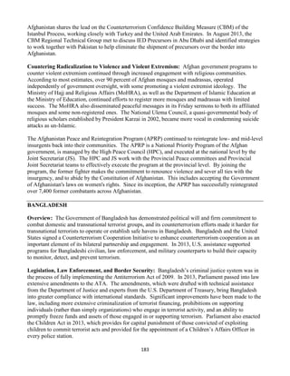 183
Afghanistan shares the lead on the Counterterrorism Confidence Building Measure (CBM) of the
Istanbul Process, working closely with Turkey and the United Arab Emirates. In August 2013, the
CBM Regional Technical Group met to discuss IED Precursors in Abu Dhabi and identified strategies
to work together with Pakistan to help eliminate the shipment of precursors over the border into
Afghanistan.
Countering Radicalization to Violence and Violent Extremism: Afghan government programs to
counter violent extremism continued through increased engagement with religious communities.
According to most estimates, over 90 percent of Afghan mosques and madrassas, operated
independently of government oversight, with some promoting a violent extremist ideology. The
Ministry of Hajj and Religious Affairs (MoHRA), as well as the Department of Islamic Education at
the Ministry of Education, continued efforts to register more mosques and madrassas with limited
success. The MoHRA also disseminated peaceful messages in its Friday sermons to both its affiliated
mosques and some non-registered ones. The National Ulema Council, a quasi-governmental body of
religious scholars established by President Karzai in 2002, became more vocal in condemning suicide
attacks as un-Islamic.
The Afghanistan Peace and Reintegration Program (APRP) continued to reintegrate low- and mid-level
insurgents back into their communities. The APRP is a National Priority Program of the Afghan
government, is managed by the High Peace Council (HPC), and executed at the national level by the
Joint Secretariat (JS). The HPC and JS work with the Provincial Peace committees and Provincial
Joint Secretariat teams to effectively execute the program at the provincial level. By joining the
program, the former fighter makes the commitment to renounce violence and sever all ties with the
insurgency, and to abide by the Constitution of Afghanistan. This includes accepting the Government
of Afghanistan's laws on women's rights. Since its inception, the APRP has successfully reintegrated
over 7,400 former combatants across Afghanistan.
BANGLADESH
Overview: The Government of Bangladesh has demonstrated political will and firm commitment to
combat domestic and transnational terrorist groups, and its counterterrorism efforts made it harder for
transnational terrorists to operate or establish safe havens in Bangladesh. Bangladesh and the United
States signed a Counterterrorism Cooperation Initiative to enhance counterterrorism cooperation as an
important element of its bilateral partnership and engagement. In 2013, U.S. assistance supported
programs for Bangladeshi civilian, law enforcement, and military counterparts to build their capacity
to monitor, detect, and prevent terrorism.
Legislation, Law Enforcement, and Border Security: Bangladesh’s criminal justice system was in
the process of fully implementing the Antiterrorism Act of 2009. In 2013, Parliament passed into law
extensive amendments to the ATA. The amendments, which were drafted with technical assistance
from the Department of Justice and experts from the U.S. Department of Treasury, bring Bangladesh
into greater compliance with international standards. Significant improvements have been made to the
law, including more extensive criminalization of terrorist financing, prohibitions on supporting
individuals (rather than simply organizations) who engage in terrorist activity, and an ability to
promptly freeze funds and assets of those engaged in or supporting terrorism. Parliament also enacted
the Children Act in 2013, which provides for capital punishment of those convicted of exploiting
children to commit terrorist acts and provided for the appointment of a Children’s Affairs Officer in
every police station.
 