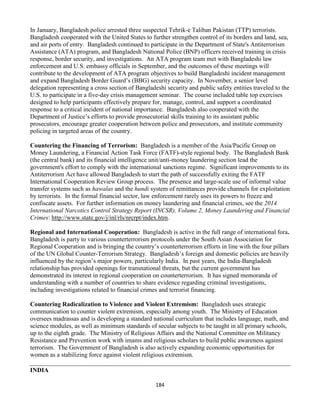 184
In January, Bangladesh police arrested three suspected Tehrik-e Taliban Pakistan (TTP) terrorists.
Bangladesh cooperated with the United States to further strengthen control of its borders and land, sea,
and air ports of entry. Bangladesh continued to participate in the Department of State's Antiterrorism
Assistance (ATA) program, and Bangladesh National Police (BNP) officers received training in crisis
response, border security, and investigations. An ATA program team met with Bangladeshi law
enforcement and U.S. embassy officials in September, and the outcomes of these meetings will
contribute to the development of ATA program objectives to build Bangladeshi incident management
and expand Bangladesh Border Guard’s (BBG) security capacity. In November, a senior level
delegation representing a cross section of Bangladeshi security and public safety entities traveled to the
U.S. to participate in a five-day crisis management seminar. The course included table top exercises
designed to help participants effectively prepare for, manage, control, and support a coordinated
response to a critical incident of national importance. Bangladesh also cooperated with the
Department of Justice’s efforts to provide prosecutorial skills training to its assistant public
prosecutors, encourage greater cooperation between police and prosecutors, and institute community
policing in targeted areas of the country.
Countering the Financing of Terrorism: Bangladesh is a member of the Asia/Pacific Group on
Money Laundering, a Financial Action Task Force (FATF)-style regional body. The Bangladesh Bank
(the central bank) and its financial intelligence unit/anti-money laundering section lead the
government's effort to comply with the international sanctions regime. Significant improvements to its
Antiterrorism Act have allowed Bangladesh to start the path of successfully exiting the FATF
International Cooperation Review Group process. The presence and large-scale use of informal value
transfer systems such as hawalas and the hundi system of remittances provide channels for exploitation
by terrorists. In the formal financial sector, law enforcement rarely uses its powers to freeze and
confiscate assets. For further information on money laundering and financial crimes, see the 2014
International Narcotics Control Strategy Report (INCSR), Volume 2, Money Laundering and Financial
Crimes: http://www.state.gov/j/inl/rls/nrcrpt/index.htm.
Regional and International Cooperation: Bangladesh is active in the full range of international fora.
Bangladesh is party to various counterterrorism protocols under the South Asian Association for
Regional Cooperation and is bringing the country’s counterterrorism efforts in line with the four pillars
of the UN Global Counter-Terrorism Strategy. Bangladesh’s foreign and domestic policies are heavily
influenced by the region’s major powers, particularly India. In past years, the India-Bangladesh
relationship has provided openings for transnational threats, but the current government has
demonstrated its interest in regional cooperation on counterterrorism. It has signed memoranda of
understanding with a number of countries to share evidence regarding criminal investigations,
including investigations related to financial crimes and terrorist financing.
Countering Radicalization to Violence and Violent Extremism: Bangladesh uses strategic
communication to counter violent extremism, especially among youth. The Ministry of Education
oversees madrassas and is developing a standard national curriculum that includes language, math, and
science modules, as well as minimum standards of secular subjects to be taught in all primary schools,
up to the eighth grade. The Ministry of Religious Affairs and the National Committee on Militancy
Resistance and Prevention work with imams and religious scholars to build public awareness against
terrorism. The Government of Bangladesh is also actively expanding economic opportunities for
women as a stabilizing force against violent religious extremism.
INDIA
 