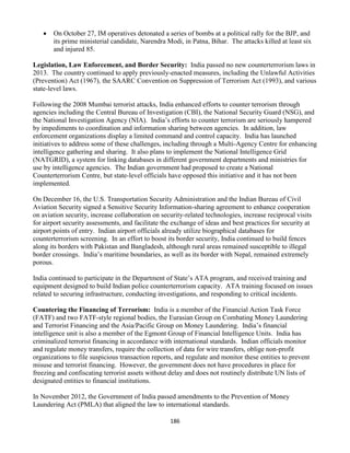 186
 On October 27, IM operatives detonated a series of bombs at a political rally for the BJP, and
its prime ministerial candidate, Narendra Modi, in Patna, Bihar. The attacks killed at least six
and injured 85.
Legislation, Law Enforcement, and Border Security: India passed no new counterterrorism laws in
2013. The country continued to apply previously-enacted measures, including the Unlawful Activities
(Prevention) Act (1967), the SAARC Convention on Suppression of Terrorism Act (1993), and various
state-level laws.
Following the 2008 Mumbai terrorist attacks, India enhanced efforts to counter terrorism through
agencies including the Central Bureau of Investigation (CBI), the National Security Guard (NSG), and
the National Investigation Agency (NIA). India’s efforts to counter terrorism are seriously hampered
by impediments to coordination and information sharing between agencies. In addition, law
enforcement organizations display a limited command and control capacity. India has launched
initiatives to address some of these challenges, including through a Multi-Agency Centre for enhancing
intelligence gathering and sharing. It also plans to implement the National Intelligence Grid
(NATGRID), a system for linking databases in different government departments and ministries for
use by intelligence agencies. The Indian government had proposed to create a National
Counterterrorism Centre, but state-level officials have opposed this initiative and it has not been
implemented.
On December 16, the U.S. Transportation Security Administration and the Indian Bureau of Civil
Aviation Security signed a Sensitive Security Information-sharing agreement to enhance cooperation
on aviation security, increase collaboration on security-related technologies, increase reciprocal visits
for airport security assessments, and facilitate the exchange of ideas and best practices for security at
airport points of entry. Indian airport officials already utilize biographical databases for
counterterrorism screening. In an effort to boost its border security, India continued to build fences
along its borders with Pakistan and Bangladesh, although rural areas remained susceptible to illegal
border crossings. India’s maritime boundaries, as well as its border with Nepal, remained extremely
porous.
India continued to participate in the Department of State’s ATA program, and received training and
equipment designed to build Indian police counterterrorism capacity. ATA training focused on issues
related to securing infrastructure, conducting investigations, and responding to critical incidents.
Countering the Financing of Terrorism: India is a member of the Financial Action Task Force
(FATF) and two FATF-style regional bodies, the Eurasian Group on Combating Money Laundering
and Terrorist Financing and the Asia/Pacific Group on Money Laundering. India’s financial
intelligence unit is also a member of the Egmont Group of Financial Intelligence Units. India has
criminalized terrorist financing in accordance with international standards. Indian officials monitor
and regulate money transfers, require the collection of data for wire transfers, oblige non-profit
organizations to file suspicious transaction reports, and regulate and monitor these entities to prevent
misuse and terrorist financing. However, the government does not have procedures in place for
freezing and confiscating terrorist assets without delay and does not routinely distribute UN lists of
designated entities to financial institutions.
In November 2012, the Government of India passed amendments to the Prevention of Money
Laundering Act (PMLA) that aligned the law to international standards.
 