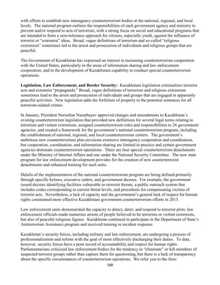 188
with efforts to establish new interagency counterterrorism bodies at the national, regional, and local
levels. The national program outlines the responsibilities of each government agency and ministry to
prevent and/or respond to acts of terrorism, with a strong focus on social and educational programs that
are intended to form a zero-tolerance approach for citizens, especially youth, against the influence of
terrorist or “extremist” ideas. Broad, vague definitions of terrorism and so-called “religious
extremism” sometimes led to the arrest and prosecution of individuals and religious groups that are
peaceful.
The Government of Kazakhstan has expressed an interest in increasing counterterrorism cooperation
with the United States, particularly in the areas of information sharing and law enforcement
cooperation, and in the development of Kazakhstani capability to conduct special counterterrorism
operations.
Legislation, Law Enforcement, and Border Security: Kazakhstani legislation criminalizes terrorist
acts and extremist “propaganda.” Broad, vague definitions of terrorism and religious extremism
sometimes lead to the arrest and prosecution of individuals and groups that are engaged in apparently
peaceful activities. New legislation adds the forfeiture of property to the potential sentences for all
terrorism-related crimes.
In January, President Nursultan Nazarbayev approved changes and amendments to Kazakhstan’s
existing counterterrorism legislation that provided new definitions for several legal terms relating to
terrorism and violent extremism, assigned counterterrorism roles and responsibilities to 26 government
agencies, and created a framework for the government’s national counterterrorism program, including
the establishment of national, regional, and local counterterrorism centers. The government’s
ambitious new counterterrorism plan envisions extensive interagency cooperation and coordination,
but cooperation, coordination, and information-sharing are limited in practice and certain government
agencies dominate counterterrorism operations. There are four special counterterrorism detachments
under the Ministry of Internal Affairs and one under the National Security Committee. The new state
program for law enforcement development provides for the creation of new counterterrorist
detachments and enhanced training for such units.
Details of the implementation of the national counterterrorism program are being defined primarily
through specific bylaws, executive orders, and government decrees. For example, the government
issued decrees identifying facilities vulnerable to terrorist threats, a public outreach system that
includes codes corresponding to current threat levels, and procedures for compensating victims of
terrorist acts. Nevertheless, a lack of capacity and the government’s general lack of respect for human
rights constrained more effective Kazakhstani government counterterrorism efforts in 2013.
Law enforcement units demonstrated the capacity to detect, deter, and respond to terrorist plots; law
enforcement officials made numerous arrests of people believed to be terrorists or violent extremists,
but also of peaceful religious figures. Kazakhstan continued to participate in the Department of State’s
Antiterrorism Assistance program and received training in incident response.
Kazakhstan’s security forces, including military and law enforcement, are undergoing a process of
professionalization and reform with the goal of more effectively discharging their duties. To date,
however, security forces have a poor record of accountability and respect for human rights.
Parliamentarians criticized law enforcement bodies for the tendency to “eliminate” or kill members of
suspected terrorist groups rather than capture them for questioning, but there is a lack of transparency
about the specific circumstances of counterterrorism operations. We refer you to the State
 