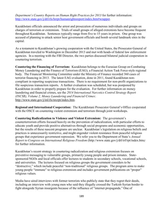 189
Department’s Country Reports on Human Right Practices for 2013 for further information:
http://www.state.gov/j/drl/rls/hrrpt/humanrightsreport/index.htm#wrapper.
Kazakhstani officials announced the arrest and prosecution of numerous individuals and groups on
charges of terrorism or extremism. Trials of small groups of alleged extremists have become frequent
throughout Kazakhstan. Sentences typically range from five to 15 years in prison. One group was
accused of planning to attack senior host government officials and bomb several landmark sites in the
capital.
As a testament to Kazakhstan’s growing cooperation with the United States, the Prosecutor General of
Kazakhstan traveled to Washington in December 2013 and met with heads of federal law enforcement
agencies. In a meeting with the FBI Director, the two parties discussed bilateral judicial cooperation in
countering terrorism.
Countering the Financing of Terrorism: Kazakhstan belongs to the Eurasian Group on Combating
Money Laundering and the Finance of Terrorism (EAG), a Financial Action Task Force-style regional
body. The Financial Monitoring Committee under the Ministry of Finance recorded 360 cases of
terrorist financing in 2013. The latest EAG evaluation, done in 2011, found Kazakhstan non-
compliant in reporting suspicious transactions. There is no requirement for non-profit organizations to
file suspicious transaction reports. A further evaluation was scheduled, but was postponed by
Kazakhstan in order to properly prepare for the evaluation. For further information on money
laundering and financial crimes, see the 2014 International Narcotics Control Strategy Report
(INCSR), Volume 2, Money Laundering and Financial Crimes:
http://www.state.gov/j/inl/rls/nrcrpt/index.htm.
Regional and International Cooperation: The Kazakhstani Prosecutor General’s Office cooperated
with the OSCE on countering violent extremism and terrorism through joint workshops.
Countering Radicalization to Violence and Violent Extremism: The government’s
counterterrorism efforts focused heavily on the prevention of radicalization, with particular efforts to
educate youth and provide positive alternatives through social programs and economic opportunities,
but the results of these nascent programs are unclear. Kazakhstan’s legislation on religious beliefs and
practices is unnecessarily restrictive, and might engender violent resistance from peaceful religious
groups that experience government repression. We refer you to the Department of State’s Annual
Report to Congress on International Religious Freedom (http://www.state.gov/j/drl/irf/rpt/index.htm)
for further information.
Kazakhstan’s recent strategy in countering radicalization and religious extremism focuses on
preventive messaging to vulnerable groups, primarily young people and prison inmates. State-
sponsored NGOs and local officials offer lectures to students in secondary schools, vocational schools,
and universities. The lectures focused on religious groups the government considers to be
“destructive,” which include peaceful “non-traditional” religious groups. The program aims to make
young people “immune” to religious extremism and includes government publications on “proper”
religious values.
Media have aired interviews with former terrorists who publicly state that they regret their deeds,
including an interview with young men who said they illegally crossed the Turkish-Syrian border to
fight alongside Syrian insurgents because of the influence of “internet propaganda.” One of
 