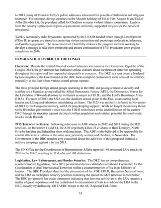 19
In 2013, many of President Déby’s public addresses advocated for peaceful cohabitation and religious
tolerance. For example, during speeches on the Muslim holidays of Eid al-Fitr (August 8) and Eid al-
Adha (October 15), the president called for Chadians to reject violent Islamist extremism. Leaders
from the country’s principal religious organizations uniformly supported the policies the president
articulated.
Weekly community radio broadcasts, sponsored by the USAID-funded Peace through Development
(PDev II) program, are aimed at countering violent extremism and encourage moderation, tolerance,
and youth engagement. The Government of Chad fully endorses the program and was working to
develop a strategy to take over ownership and ensure continuation of CVE broadcasts upon project
completion in 2016.
DEMOCRATIC REPUBLIC OF THE CONGO
Overview: Despite the limited threat of violent Islamist extremism in the Democratic Republic of the
Congo (DRC), the government has indicated serious concern about the threat of terrorism spreading
throughout the region and has responded adequately to concerns. The DRC is a vast country bordered
by nine neighbors; the Government of the DRC lacks complete control over some areas of its territory,
especially in the East where various armed groups operate.
The three principal foreign armed groups operating in the DRC and posing a threat to security and
stability are a Ugandan group called the Allied Democratic Forces (ADF), the Democratic Forces for
the Liberation of Rwanda (known by its French acronym as FDLR), and the Lord’s Resistance Army
(LRA). For most of 2013, the M23 was the deadliest armed group in the East, assassinating local
leaders and killing and otherwise intimidating civilians. The M23 was militarily defeated in November
of 2013 by the Congolese military, with UN peacekeeping support. While no longer the military threat
to the Rwandan government it once was, the FDLR contributed to the destabilization of the eastern
DRC through its atrocities against the local civilian population and residual potential for small-scale
attacks inside Rwanda.
2013 Terrorist Incidents: Following a decrease in ADF attacks in 2012 and 2013 during the M23
rebellion, on December 13 and 14, the ADF reportedly killed 21 civilians in Beni Territory, North
Kivu by hacking and beheading them with machetes. The ADF is also believed to be responsible for
similar attacks on civilians in the same area, primarily women and children, in November. The
Government of the DRC remains very concerned about the activities of this group and initiated a
military campaign against it in late 2013.
The UN Office for the Coordination of Humanitarian Affairs reported 164 presumed LRA attacks in
2013 in the DRC, resulting in 37 deaths and 180 abductions.
Legislation, Law Enforcement, and Border Security: The DRC has no comprehensive
counterterrorism legislation, but a 2001 presidential decree established a National Committee for the
Coordination of Anti-International Terrorism within a counterterrorism office in its Ministry of
Interior. The DRC President identified the elimination of the ADF, FDLR, Burundian National Front,
and the LRA as the highest security priorities following the end of the M23 rebellion in November.
The DRC government has made statements indicating that denying safe haven to the LRA remains a
matter of great importance and has contributed to international efforts to eradicate the LRA in the
DRC, notably by dedicating 400 FARDC troops to the AU-Regional Task Force.
 