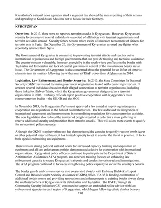 190
Kazakhstan’s national news agencies aired a segment that showed the men repenting of their actions
and appealing to Kazakhstani Muslims not to follow in their footsteps.
KYRGYZSTAN
Overview: In 2013, there were no reported terrorist attacks in Kyrgyzstan. However, Kyrgyzstani
security forces arrested several individuals suspected of affiliation with terrorist organizations and
terrorist activities abroad. Security forces became more aware of increased recruitment of citizens for
terrorist acts in Syria. On December 26, the Government of Kyrgyzstan arrested one fighter who
reportedly returned from Syria.
The Government of Kyrgyzstan is committed to preventing terrorist attacks and reaches out to
international organizations and foreign governments that can provide training and technical assistance.
The country remains vulnerable, however, especially in the south where conflicts on the border with
Tajikistan and Uzbekistan and lack of central government control of the mountainous border are an
issue. The Government of Kyrgyzstan is also concerned about the potential for an influx of terrorist
elements into its territory following the withdrawal of ISAF troops from Afghanistan in 2014.
Legislation, Law Enforcement, and Border Security: In 2013, the State Committee for National
Security (GKNB) remained the main government organization tasked with countering terrorism. It
arrested several individuals based on their alleged connections to terrorist organizations, including
those linked to Hizb-ut-Tahrir, which the Kyrgyzstani government designated as a terrorist
organization in 2003. Embassy officials report positive cooperation with Kyrgyzstan’s main
counterterrorism bodies – the GKNB and the MOI.
In November 2013, the Kyrgyzstani Parliament approved a law aimed at improving interagency
cooperation and regulations in the field of counterterrorism. The law addressed the integration of
international agreements and improvements in streamlining regulations for counterterrorism activities.
The new legislation also reduced the number of people required in order for a mass gathering to
receive additional security and protection from terrorist attacks. This will allow more events to qualify
for an increased police presence.
Although the GKNB’s antiterrorism unit has demonstrated the capacity to quickly react to bomb scares
or other potential terrorist threats, it has limited capacity to act to counter the threat in practice. It lacks
both specialized training and equipment.
There remains strong political will and desire for increased capacity building and acquisition of
equipment and all law enforcement entities demonstrated a desire for cooperation with international
organizations. Kyrgyzstani police officers continued to participate in the Department of State’s
Antiterrorism Assistance (ATA) program, and received training focused on enhancing law
enforcement capacity to secure Kyrgyzstan’s airports and conduct terrorism-related investigations.
The ATA program continued to focus on strengthening police capacity to secure the country’s borders.
The border guards and customs service also cooperated closely with Embassy Bishkek’s Export
Control and Related Border Security Assistance (EXBS) office. EXBS is funding construction of
additional border towers and providing renovations and enhancements to existing border towers along
the southern borders of Kyrgyzstan with Uzbekistan and Tajikistan. The OSCE, through its
Community Security Initiative (CSI) continued to support an embedded police advisor with law
enforcement agencies in each region of Kyrgyzstan, which began following ethnic clashes between
 