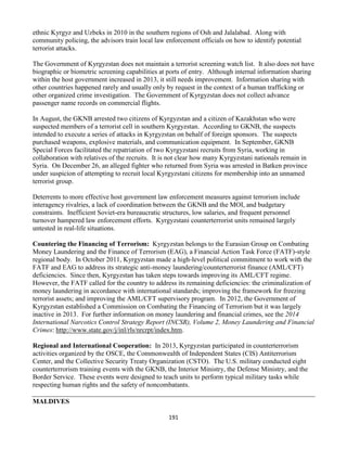 191
ethnic Kyrgyz and Uzbeks in 2010 in the southern regions of Osh and Jalalabad. Along with
community policing, the advisors train local law enforcement officials on how to identify potential
terrorist attacks.
The Government of Kyrgyzstan does not maintain a terrorist screening watch list. It also does not have
biographic or biometric screening capabilities at ports of entry. Although internal information sharing
within the host government increased in 2013, it still needs improvement. Information sharing with
other countries happened rarely and usually only by request in the context of a human trafficking or
other organized crime investigation. The Government of Kyrgyzstan does not collect advance
passenger name records on commercial flights.
In August, the GKNB arrested two citizens of Kyrgyzstan and a citizen of Kazakhstan who were
suspected members of a terrorist cell in southern Kyrgyzstan. According to GKNB, the suspects
intended to execute a series of attacks in Kyrgyzstan on behalf of foreign sponsors. The suspects
purchased weapons, explosive materials, and communication equipment. In September, GKNB
Special Forces facilitated the repatriation of two Kyrgyzstani recruits from Syria, working in
collaboration with relatives of the recruits. It is not clear how many Kyrgyzstani nationals remain in
Syria. On December 26, an alleged fighter who returned from Syria was arrested in Batken province
under suspicion of attempting to recruit local Kyrgyzstani citizens for membership into an unnamed
terrorist group.
Deterrents to more effective host government law enforcement measures against terrorism include
interagency rivalries, a lack of coordination between the GKNB and the MOI, and budgetary
constraints. Inefficient Soviet-era bureaucratic structures, low salaries, and frequent personnel
turnover hampered law enforcement efforts. Kyrgyzstani counterterrorist units remained largely
untested in real-life situations.
Countering the Financing of Terrorism: Kyrgyzstan belongs to the Eurasian Group on Combating
Money Laundering and the Finance of Terrorism (EAG), a Financial Action Task Force (FATF)-style
regional body. In October 2011, Kyrgyzstan made a high-level political commitment to work with the
FATF and EAG to address its strategic anti-money laundering/counterterrorist finance (AML/CFT)
deficiencies. Since then, Kyrgyzstan has taken steps towards improving its AML/CFT regime.
However, the FATF called for the country to address its remaining deficiencies: the criminalization of
money laundering in accordance with international standards; improving the framework for freezing
terrorist assets; and improving the AML/CFT supervisory program. In 2012, the Government of
Kyrgyzstan established a Commission on Combating the Financing of Terrorism but it was largely
inactive in 2013. For further information on money laundering and financial crimes, see the 2014
International Narcotics Control Strategy Report (INCSR), Volume 2, Money Laundering and Financial
Crimes: http://www.state.gov/j/inl/rls/nrcrpt/index.htm.
Regional and International Cooperation: In 2013, Kyrgyzstan participated in counterterrorism
activities organized by the OSCE, the Commonwealth of Independent States (CIS) Antiterrorism
Center, and the Collective Security Treaty Organization (CSTO). The U.S. military conducted eight
counterterrorism training events with the GKNB, the Interior Ministry, the Defense Ministry, and the
Border Service. These events were designed to teach units to perform typical military tasks while
respecting human rights and the safety of noncombatants.
MALDIVES
 