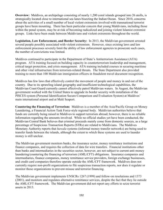 192
Overview: Maldives, an archipelago consisting of nearly 1,200 coral islands grouped into 26 atolls, is
strategically located close to international sea lanes bisecting the Indian Ocean. Since 2010, concerns
about the activities of a small number of local violent extremists involved with transnational terrorist
groups have been mounting. There has been particular concern that young Maldivians, including those
within the penal system, may be at risk of becoming radicalized and joining violent Islamist extremist
groups. Links have been made between Maldivians and violent extremists throughout the world.
Legislation, Law Enforcement, and Border Security: In 2013, the Maldivian government arrested
several people possibly associated with violent extremism. However, since existing laws and law
enforcement processes severely limit the ability of law enforcement agencies to prosecute such cases,
the number of convictions was limited.
Maldives continued to participate in the Department of State’s Antiterrorism Assistance (ATA)
program. ATA training focused on building capacity in counterterrorism leadership and management,
critical target protection, and crisis management. ATA training included courses in securing maritime
and other vital infrastructure from terrorism-related threats. The State Department also provided
training to more than 100 Maldivian immigration officers in fraudulent travel document recognition.
Maldives has few laws that effectively control the movement of people and money in and out of the
country. Due to its sprawling island geography and insufficient technological capabilities, the
Maldivian Coast Guard currently cannot effectively patrol Maldivian waters. In August, the Maldivian
government worked with the United States to upgrade its border security with installation of the
PISCES system (Personal Identification Secure Comparison and Evaluation System) at Maldives’
main international airport and at Malé Seaport.
Countering the Financing of Terrorism: Maldives is a member of the Asia/Pacific Group on Money
Laundering, a Financial Action Task Force-style regional body. Maldivian authorities believe that
funds are currently being raised in Maldives to support terrorism abroad; however, there is no reliable
information regarding the amounts involved. While no official studies yet have been conducted, the
Maldivian Central Bank believes that criminal proceeds mainly come from domestic sources, as a large
percentage of Suspicious Transaction Reports (STRs) are related to Maldivians. The Maldives
Monetary Authority reports that hawala systems (informal money transfer networks) are being used to
transfer funds between the islands, although the extent to which these systems are used to launder
money is still unclear.
The Maldivian government monitors banks, the insurance sector, money remittance institutions and
finance companies, and requires the collection of data for wire transfers. Financial institutions other
than banks and intermediaries in the securities sector, however, are not subject to current anti-money
laundering/countering the financing of terrorism (AML/CFT) obligations. Insurance companies and
intermediaries, finance companies, money remittance service providers, foreign exchange businesses,
and credit card companies therefore operate outside the AML/CFT framework. Maldives does not
currently require non-profit organizations to file suspicious transaction reports, nor does it regulate or
monitor those organizations to prevent misuse and terrorist financing.
The Maldivian government implements UNSCRs 1267 (1999) and follow-on resolutions and 1373
(2001), and monitors and regulates alternative remittance services, despite the fact that they lie outside
the AML/CFT framework. The Maldivian government did not report any efforts to seize terrorist
assets in 2013.
 