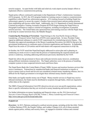 194
terrorist suspects. An open border with India and relatively weak airport security hamper efforts to
implement effective counterterrorism policing.
Nepali police officers continued to participate in the Department of State’s Antiterrorism Assistance
(ATA) program. In 2013, the ATA program funded six training courses to improve counterterrorism
capabilities within Nepali law enforcement agencies. ATA training focused on building Nepali law
enforcement capacity to secure the country’s borders from terrorist transit and preventing terrorists
from establishing safe havens within Nepal. Additionally, the U.S. Department of Justice International
Criminal Investigative Training Assistance Program (ICITAP) began training the Nepal Police in
Polygraph Examination to improve criminal investigations, including investigations of potential
terrorist activities. The United States also sponsored four joint training exercises with the Nepal Army
to develop its counter-terrorism force, the Mahabir Rangers.
Countering the Financing of Terrorism: Nepal belongs to the Asia Pacific Group on Money
Laundering, a Financial Action Task Force (FATF)-style regional body. In June, President Yadav
signed an additional ordinance to satisfy FATF requirements for criminalizing terrorist finance. The
President also approved amendments to the Money-Laundering Prevention Act (MLPA) that give the
government broad powers to confiscate assets of terrorist organizations and financiers. In September,
Nepal froze the assets of 224 entities and 64 individuals with suspected connections to al-Qa’ida.
In October, the FATF noted that Nepal had largely addressed its action plan and is planning on
conducting an onsite review to ensure that the process of implementing the required reforms and
actions is underway, including addressing deficiencies previously identified by the FATF.
Nepali law allows the government to freeze and confiscate terrorist assets; however, coordination
among different institutions remained slow. The Nepali authorities were in the process of installing
computer systems to trace suspected terrorist assets and freeze them.
The Nepal Rastra Bank (the Central Bank of Nepal, NRB), licenses and monitors business services that
receive remittances. Transactions by unauthorized banks and financial institutions to transfer or
receive money (such as hundi and hawala) are considered criminal money laundering offenses, but it is
difficult for the Nepali government to investigate these informal money transfer systems.
Only banks can legally transfer money out of Nepal. Money transfer services in Nepal may receive
inbound remittances, but funds must be distributed to recipients through banks, which are required to
collect data on the originator.
The NRB’s Financial Information Unit (FIU) directives do not cover non-profit organizations, unless
there is specific information that they are involved in money laundering and terrorist financing.
For further information on money laundering and financial crimes, see the 2014 International
Narcotics Control Strategy Report (INCSR), Volume 2, Money Laundering and Financial Crimes:
http://www.state.gov/j/inl/rls/nrcrpt/index.htm.
PAKISTAN
Overview: In 2013, Pakistan continued to confront terrorist groups, including al-Qa’ida (AQ), Tehrik-
e Taliban Pakistan (TTP), the Punjabi Taliban, and Lashkar I Jhangvi (LJ), all of whom mounted
attacks against police, military and security forces, or engaged in sectarian violence and criminal
 