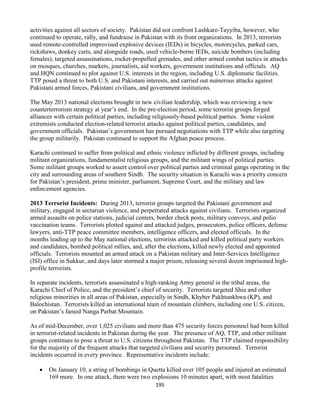 195
activities against all sectors of society. Pakistan did not confront Lashkare-Tayyiba, however, who
continued to operate, rally, and fundraise in Pakistan with its front organizations. In 2013, terrorists
used remote-controlled improvised explosive devices (IEDs) in bicycles, motorcycles, parked cars,
rickshaws, donkey carts, and alongside roads, used vehicle-borne IEDs, suicide bombers (including
females), targeted assassinations, rocket-propelled grenades, and other armed combat tactics in attacks
on mosques, churches, markets, journalists, aid workers, government institutions and officials. AQ
and HQN continued to plot against U.S. interests in the region, including U.S. diplomatic facilities.
TTP posed a threat to both U.S. and Pakistani interests, and carried out numerous attacks against
Pakistani armed forces, Pakistani civilians, and government institutions.
The May 2013 national elections brought in new civilian leadership, which was reviewing a new
counterterrorism strategy at year’s end. In the pre-election period, some terrorist groups forged
alliances with certain political parties, including religiously-based political parties. Some violent
extremists conducted election-related terrorist attacks against political parties, candidates, and
government officials. Pakistan’s government has pursued negotiations with TTP while also targeting
the group militarily. Pakistan continued to support the Afghan peace process.
Karachi continued to suffer from political and ethnic violence inflicted by different groups, including
militant organizations, fundamentalist religious groups, and the militant wings of political parties.
Some militant groups worked to assert control over political parties and criminal gangs operating in the
city and surrounding areas of southern Sindh. The security situation in Karachi was a priority concern
for Pakistan’s president, prime minister, parliament, Supreme Court, and the military and law
enforcement agencies.
2013 Terrorist Incidents: During 2013, terrorist groups targeted the Pakistani government and
military, engaged in sectarian violence, and perpetrated attacks against civilians. Terrorists organized
armed assaults on police stations, judicial centers, border check posts, military convoys, and polio
vaccination teams. Terrorists plotted against and attacked judges, prosecutors, police officers, defense
lawyers, anti-TTP peace committee members, intelligence officers, and elected officials. In the
months leading up to the May national elections, terrorists attacked and killed political party workers
and candidates, bombed political rallies, and, after the elections, killed newly elected and appointed
officials. Terrorists mounted an armed attack on a Pakistan military and Inter-Services Intelligence
(ISI) office in Sukkur, and days later stormed a major prison, releasing several dozen imprisoned high-
profile terrorists.
In separate incidents, terrorists assassinated a high-ranking Army general in the tribal areas, the
Karachi Chief of Police, and the president’s chief of security. Terrorists targeted Shia and other
religious minorities in all areas of Pakistan, especially in Sindh, Khyber Pakhtunkhwa (KP), and
Balochistan. Terrorists killed an international team of mountain climbers, including one U.S. citizen,
on Pakistan’s famed Nanga Parbat Mountain.
As of mid-December, over 1,025 civilians and more than 475 security forces personnel had been killed
in terrorist-related incidents in Pakistan during the year. The presence of AQ, TTP, and other militant
groups continues to pose a threat to U.S. citizens throughout Pakistan. The TTP claimed responsibility
for the majority of the frequent attacks that targeted civilians and security personnel. Terrorist
incidents occurred in every province. Representative incidents include:
 On January 10, a string of bombings in Quetta killed over 105 people and injured an estimated
169 more. In one attack, there were two explosions 10 minutes apart, with most fatalities
 