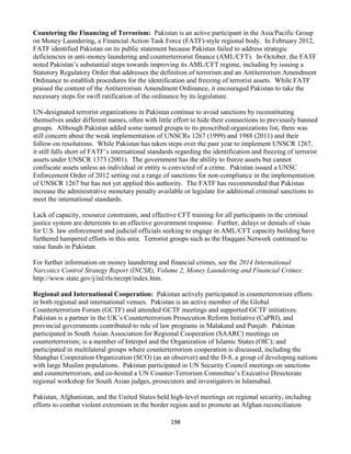 198
Countering the Financing of Terrorism: Pakistan is an active participant in the Asia/Pacific Group
on Money Laundering, a Financial Action Task Force (FATF)-style regional body. In February 2012,
FATF identified Pakistan on its public statement because Pakistan failed to address strategic
deficiencies in anti-money laundering and counterterrorist finance (AML/CFT). In October, the FATF
noted Pakistan’s substantial steps towards improving its AML/CFT regime, including by issuing a
Statutory Regulatory Order that addresses the definition of terrorism and an Antiterrorism Amendment
Ordinance to establish procedures for the identification and freezing of terrorist assets. While FATF
praised the content of the Antiterrorism Amendment Ordinance, it encouraged Pakistan to take the
necessary steps for swift ratification of the ordinance by its legislature.
UN-designated terrorist organizations in Pakistan continue to avoid sanctions by reconstituting
themselves under different names, often with little effort to hide their connections to previously banned
groups. Although Pakistan added some named groups to its proscribed organizations list, there was
still concern about the weak implementation of UNSCRs 1267 (1999) and 1988 (2011) and their
follow-on resolutions. While Pakistan has taken steps over the past year to implement UNSCR 1267,
it still falls short of FATF’s international standards regarding the identification and freezing of terrorist
assets under UNSCR 1373 (2001). The government has the ability to freeze assets but cannot
confiscate assets unless an individual or entity is convicted of a crime. Pakistan issued a UNSC
Enforcement Order of 2012 setting out a range of sanctions for non-compliance in the implementation
of UNSCR 1267 but has not yet applied this authority. The FATF has recommended that Pakistan
increase the administrative monetary penalty available or legislate for additional criminal sanctions to
meet the international standards.
Lack of capacity, resource constraints, and effective CFT training for all participants in the criminal
justice system are deterrents to an effective government response. Further, delays or denials of visas
for U.S. law enforcement and judicial officials seeking to engage in AML/CFT capacity building have
furthered hampered efforts in this area. Terrorist groups such as the Haqqani Network continued to
raise funds in Pakistan.
For further information on money laundering and financial crimes, see the 2014 International
Narcotics Control Strategy Report (INCSR), Volume 2, Money Laundering and Financial Crimes:
http://www.state.gov/j/inl/rls/nrcrpt/index.htm.
Regional and International Cooperation: Pakistan actively participated in counterterrorism efforts
in both regional and international venues. Pakistan is an active member of the Global
Counterterrorism Forum (GCTF) and attended GCTF meetings and supported GCTF initiatives.
Pakistan is a partner in the UK’s Counterterrorism Prosecution Reform Initiative (CaPRI), and
provincial governments contributed to rule of law programs in Malakand and Punjab. Pakistan
participated in South Asian Association for Regional Cooperation (SAARC) meetings on
counterterrorism; is a member of Interpol and the Organization of Islamic States (OIC); and
participated in multilateral groups where counterterrorism cooperation is discussed, including the
Shanghai Cooperation Organization (SCO) (as an observer) and the D-8, a group of developing nations
with large Muslim populations. Pakistan participated in UN Security Council meetings on sanctions
and counterterrorism, and co-hosted a UN Counter-Terrorism Committee’s Executive Directorate
regional workshop for South Asian judges, prosecutors and investigators in Islamabad.
Pakistan, Afghanistan, and the United States held high-level meetings on regional security, including
efforts to combat violent extremism in the border region and to promote an Afghan reconciliation
 