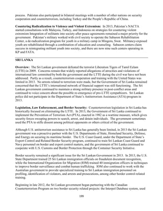 199
process. Pakistan also participated in bilateral meetings with a number of other nations on security
cooperation and counterterrorism, including Turkey and the People’s Republic of China.
Countering Radicalization to Violence and Violent Extremism: In 2013, Pakistan’s NACTA
started consultations with Malaysia, Turkey, and Indonesia on strategies for countering violent
extremism Integration of militants into society after peace agreements remained a major priority for the
government. Pakistan’s military worked with civil society to operate the Sabaoon Rehabilitation
Center, a de-radicalization program for youth in a military camp in Mingora, Swat. Militancy-exposed
youth are rehabilitated through a combination of education and counseling. Sabaoon centers claim
success in reintegrating militant youth into society, and there are now nine such centers operating in
KP and FATA.
SRI LANKA
Overview: The Sri Lankan government defeated the terrorist Liberation Tigers of Tamil Eelam
(LTTE) in 2009. Concerns remain that widely reported allegations of atrocities and violations of
international law committed by both the government and the LTTE during the civil war have not been
addressed. Partly as a result, counterterrorism cooperation and training with the United States was
limited in 2013. No arrests related to terrorism were made, but the Government of Sri Lanka remained
concerned that the LTTE’s international network of financial support was still functioning. The Sri
Lankan government continued to maintain a strong military presence in post-conflict areas and
continued to voice concern about the possible re-emergence of pro-LTTE sympathizers. Sri Lankan
police did not participate in the Department of State’s Antiterrorism Assistance (ATA) program in
2013.
Legislation, Law Enforcement, and Border Security: Counterterrorism legislation in Sri Lanka has
historically focused on eliminating the LTTE. In 2013, the Government of Sri Lanka continued to
implement the Prevention of Terrorism Act (PTA), enacted in 1982 as a wartime measure, which gives
security forces sweeping powers to search, arrest, and detain individuals. The government sometimes
used the PTA to stifle dissent among political opponents or others critical of the government.
Although U.S. antiterrorism assistance to Sri Lanka has generally been limited, in 2013 the Sri Lankan
government was a proactive partner with the U.S. Departments of State, Homeland Security, Defense,
and Energy on securing its maritime border. The U.S. Coast Guard, under the Department of State’s
Export Control and Related Border Security program, continued to train Sri Lankan Coast Guard and
Navy personnel on border and export control matters, and the government of Sri Lanka continued to
cooperate with U.S. Customs and Border Protection through the Container Security Initiative.
Border security remained a significant issue for the Sri Lankan Government in 2013. In 2013, the U.S.
State Department trained 25 Sri Lankan immigration officials on fraudulent document recognition,
while the International Organization for Migration (IOM) trained 40 immigration officers in techniques
to improve border surveillance and combat human trafficking. IOM also continued to work with the
Australian government to provide specialized training to Sri Lankan immigration personnel on
profiling, identification of violators, and arrests and prosecutions, among other border control-related
training.
Beginning in late 2012, the Sri Lankan government began partnering with the Canadian
Counterterrorism Program on two border security related projects: the Interpol Database system, used
 