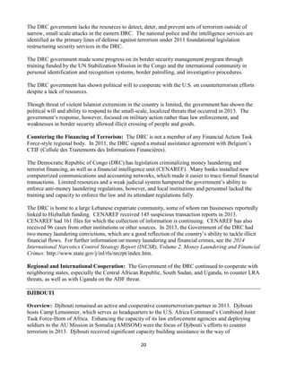 20
The DRC government lacks the resources to detect, deter, and prevent acts of terrorism outside of
narrow, small scale attacks in the eastern DRC. The national police and the intelligence services are
identified as the primary lines of defense against terrorism under 2011 foundational legislation
restructuring security services in the DRC.
The DRC government made some progress on its border security management program through
training funded by the UN Stabilization Mission in the Congo and the international community in
personal identification and recognition systems, border patrolling, and investigative procedures.
The DRC government has shown political will to cooperate with the U.S. on counterterrorism efforts
despite a lack of resources.
Though threat of violent Islamist extremism in the country is limited, the government has shown the
political will and ability to respond to the small-scale, localized threats that occurred in 2013. The
government’s response, however, focused on military action rather than law enforcement, and
weaknesses in border security allowed illicit crossing of people and goods.
Countering the Financing of Terrorism: The DRC is not a member of any Financial Action Task
Force-style regional body. In 2011, the DRC signed a mutual assistance agreement with Belgium’s
CTIF (Cellule des Traitements des Informations Financières).
The Democratic Republic of Congo (DRC) has legislation criminalizing money laundering and
terrorist financing, as well as a financial intelligence unit (CENAREF). Many banks installed new
computerized communications and accounting networks, which made it easier to trace formal financial
transactions. Limited resources and a weak judicial system hampered the government’s ability to
enforce anti-money laundering regulations, however, and local institutions and personnel lacked the
training and capacity to enforce the law and its attendant regulations fully.
The DRC is home to a large Lebanese expatriate community, some of whom ran businesses reportedly
linked to Hizballah funding. CENAREF received 145 suspicious transaction reports in 2013.
CENAREF had 161 files for which the collection of information is continuing. CENAREF has also
received 96 cases from other institutions or other sources. In 2013, the Government of the DRC had
two money laundering convictions, which are a good reflection of the country’s ability to tackle illicit
financial flows. For further information on money laundering and financial crimes, see the 2014
International Narcotics Control Strategy Report (INCSR), Volume 2, Money Laundering and Financial
Crimes: http://www.state.gov/j/inl/rls/nrcrpt/index.htm.
Regional and International Cooperation: The Government of the DRC continued to cooperate with
neighboring states, especially the Central African Republic, South Sudan, and Uganda, to counter LRA
threats, as well as with Uganda on the ADF threat.
DJIBOUTI
Overview: Djibouti remained an active and cooperative counterterrorism partner in 2013. Djibouti
hosts Camp Lemonnier, which serves as headquarters to the U.S. Africa Command’s Combined Joint
Task Force-Horn of Africa. Enhancing the capacity of its law enforcement agencies and deploying
soldiers to the AU Mission in Somalia (AMISOM) were the focus of Djibouti’s efforts to counter
terrorism in 2013. Djibouti received significant capacity building assistance in the way of
 