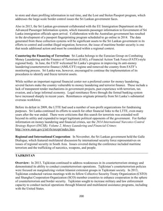 200
to store and share profiling information in real time, and the Lost and Stolen Passport program, which
addresses the large-scale border control issues the Sri Lankan government faces.
Also in 2013, the Sri Lankan government collaborated with the EU Immigration Department on the
Advanced Passenger Information system, which transmits passenger information to Government of Sri
Lanka immigration officials upon arrival. Collaboration with the Australian government has resulted
in the development of a passport fingerprinting program scheduled to go online in 2014. The data
generated from these collection systems will be significant assets to the Sri Lankan government in its
efforts to control and combat illegal migration; however, the issue of maritime border security is one
that needs additional action and must be considered within a regional context.
Countering the Financing of Terrorism: Sri Lanka belongs to the Eurasian Group on Combating
Money Laundering and the Finance of Terrorism (EAG), a Financial Action Task Force (FATF)-style
regional body. In June, the FATF welcomed Sri Lanka’s progress in improving its anti-money
laundering/counterterrorist finance (AML/CFT) regime and removed the country from FATF’s
monitoring process. Sri Lanka was, however, encouraged to continue the implementation of its
procedures to identify and freeze terrorist assets.
While neither an important regional financial center nor a preferred center for money laundering,
several factors make the country vulnerable to money laundering and terrorist finance. These include a
lack of transparent tender mechanisms in government projects, past experience with terrorism, tax
evasion, and a large informal economy. Legal remittance flows through the formal banking system
have increased sharply in recent years. Remittances originate primarily from Sri Lanka’s substantial
overseas workforce.
Before its defeat in 2009, the LTTE had used a number of non-profit organizations for fundraising
purposes. Sri Lanka continued its efforts to search for other financial links to the LTTE, even many
years after the war ended. There were criticisms that this search for terrorists was extended well
beyond its utility and expanded to target legitimate political opponents of the government. For further
information on money laundering and financial crimes, see the 2014 International Narcotics Control
Strategy Report (INCSR), Volume 2, Money Laundering and Financial Crimes:
http://www.state.gov/j/inl/rls/nrcrpt/index.htm.
Regional and International Cooperation: In November, the Sri Lankan government held the Galle
Dialogue, which featured multilateral discussion by international security force representatives on
issues of regional security in South Asia. Issues covered during the conference included maritime
terrorism and the trafficking of narcotics, weapons, and people.
TAJIKISTAN
Overview: In 2013, Tajikistan continued to address weaknesses in its counterterrorism strategy and
demonstrated its ability to conduct counterterrorism operations. Tajikistan’s counterterrorism policies
were focused on marginalizing violent Islamist extremist groups in Tajikistani society. In 2013,
Tajikistan conducted various meetings with its fellow Collective Security Treaty Organization (CSTO)
and Shanghai Cooperation Organization (SCO) member countries to enhance cooperation in the sphere
of counterterrorism and border security. Tajikistan sought to increase military and law enforcement
capacity to conduct tactical operations through bilateral and multilateral assistance programs, including
with the United States.
 