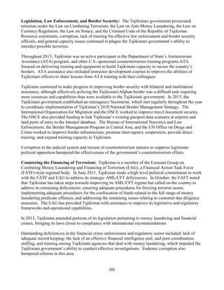 201
Legislation, Law Enforcement, and Border Security: The Tajikistani government prosecuted
terrorists under the Law on Combating Terrorism, the Law on Anti-Money Laundering, the Law on
Currency Regulation, the Law on Notary, and the Criminal Code of the Republic of Tajikistan.
Resource constraints, corruption, lack of training for effective law enforcement and border security
officials, and general capacity issues continued to plague the Tajikistani government’s ability to
interdict possible terrorists.
Throughout 2013, Tajikistan was an active participant in the Department of State’s Antiterrorism
Assistance (ATA) program, and other U.S.-sponsored counterterrorism training programs.ATA
focused on delivering training and equipment to build Tajikistani capacity to secure the country’s
borders. ATA assistance also included instructor development courses to improve the abilities of
Tajikistani officers to share lessons from ATA training with their colleagues.
Tajikistan continued to make progress in improving border security with bilateral and multilateral
assistance, although effectively policing the Tajikistani/Afghan border was a difficult task requiring
more resources and capabilities than were available to the Tajikistani government. In 2013, the
Tajikistani government established an interagency Secretariat, which met regularly throughout the year
to coordinate implementation of Tajikistan’s 2010 National Border Management Strategy. The
International Organization for Migration and the OSCE worked to improve travel document security.
The OSCE also provided funding to link Tajikistan’s existing passport data scanners at airports and
land ports of entry to the Interpol database. The Bureau of International Narcotics and Law
Enforcement, the Border Management Program in Central Asia, and the UN Office on Drugs and
Crime worked to improve border infrastructure, promote inter-agency cooperation, provide direct
training, and expand training capacity in Tajikistan.
Corruption in the judicial system and misuse of counterterrorism statutes to suppress legitimate
political opposition hampered the effectiveness of the government’s counterterrorism efforts.
Countering the Financing of Terrorism: Tajikistan is a member of the Eurasian Group on
Combating Money Laundering and Financing of Terrorism (EAG), a Financial Action Task Force
(FATF)-style regional body. In June 2011, Tajikistan made a high-level political commitment to work
with the FATF and EAG to address its strategic AML/CFT deficiencies. In October, the FAFT noted
that Tajikistan has taken steps towards improving its AML/CFT regime but called on the country to
address its remaining deficiencies: ensuring adequate procedures for freezing terrorist assets;
implementing adequate procedures for the confiscation of funds related to the full range of money
laundering predicate offences; and addressing the remaining issues relating to customer due diligence
measures. The EAG has provided Tajikistan with assistance to improve its legislative and regulatory
frameworks and operational capabilities.
In 2013, Tajikistan amended portions of its legislation pertaining to money laundering and financial
crimes, bringing its laws closer to compliance with international recommendations
Outstanding deficiencies in the financial crime enforcement and regulatory sector included: lack of
adequate record keeping; the lack of an effective financial intelligence unit; and poor coordination,
staffing, and training among Tajikistani agencies that deal with money laundering, which impeded the
Tajikistani government’s ability to conduct effective investigations. Endemic corruption also
hampered reforms in this area.
 