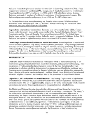 202
Tajikistan successfully prosecuted terrorists under the Law on Combating Terrorism in 2013. Three
suspects faced anti-money laundering (AML) charges, and 28 faced charges related to countering the
financing of terrorism (CFT), resulting in two AML- and 13 CFT-related convictions. In total,
Tajikistan sentenced 45 members of prohibited organizations, 15 on finance-related charges. The
Tajikistani government confiscated property in one AML and five CFT-related cases.
For further information on money laundering and financial crimes, see the 2014 International
Narcotics Control Strategy Report (INCSR), Volume 2, Money Laundering and Financial Crimes:
http://www.state.gov/j/inl/rls/nrcrpt/2014/index.htm.
Regional and International Cooperation: Tajikistan is an active member of the OSCE, where it
focuses on border security issues, and is also a member of the Russia-led Collective Security Treaty
Organization and the China-led Shanghai Cooperation Organization (CSO). The United States,
Russia, Japan, and the EU provided funding for border security programs in Tajikistan. In June 2013,
Tajikistan participated in regional counterterrorism exercises with SCO partner nations.
Countering Radicalization to Violence and Violent Extremism: Stemming violent extremism and
radicalization in Tajikistan is a top priority for the Tajikistani government. Many of the government's
measures, however, had a negative impact on religious freedoms, including prohibiting children under
18 from attending mosque or other public religious services and banning women from worshiping in
mosques. We refer you to the Department of State’s Annual Report to Congress on International
Religious Freedom (http://www.state.gov/j/drl/irf/rpt/index.htm) for further information.
TURKMENISTAN
Overview: The Government of Turkmenistan continued its efforts to improve the capacity of law
enforcement agencies to combat terrorism, ensure border security, and detect terrorist financing. The
Government of Turkmenistan has been reluctant to work with the State Department, however,
participating in only two out of five Antiterrorism Assistance courses offered in the past three years.
Counterterrorism cooperation continued to focus on building the trust and relationships necessary for
future effective, widespread training and capacity building. Broad, vague definitions of terrorism and
so-called “religious extremism” are sometimes used by the government to target internal dissent.
Legislation, Law Enforcement, and Border Security: The country’s legal system as it pertains to
counterterrorism centers on the 2003 counterterrorism law that defines which crimes are considered
terrorist in nature. This law is supplemented by articles 271-273 of the criminal code, which pertain to
terrorist acts and terrorist financing and are used to prosecute terrorism-related offenses.
The Ministries of National Security, Internal Affairs, Defense, and State Border Service perform
counterterrorism functions and share information through an interagency commission. The country’s
law enforcement capacity needs improvement, as law enforcement units have a poor record of
accountability and respect for human rights. Prosecutors, however, do play a significant role in the
investigation phase of a case, and specialized law enforcement units exist to conduct investigations.
These units possess specialized equipment but usually only use the equipment for official ceremonies
and demonstrations as opposed to daily operations. Turkmenistan also participated in U.S. and
international-sponsored training programs, including a UN Office on Drugs and Crime program on
international counterterrorism instruments and a U.S. training program on combating transnational
threats. Turkmenistan remained a partner nation for the Department of State’s Antiterrorism
 