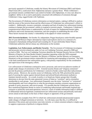 204
previously operated in Uzbekistan, notably the Islamic Movement of Uzbekistan (IMU) and Islamic
Jihad Union (IJU), could return from Afghanistan and pose a greater threat. While Uzbekistan’s
government remains confident that it can control its border with Afghanistan, it is less sure about its
neighbors’ ability to do so and is particularly concerned with infiltration of extremists through
Uzbekistan’s long, rugged border with Tajikistan.
The Government of Uzbekistan restricts information on internal matters, making it difficult to analyze
both the extent of the terrorist threat and the effectiveness of Uzbekistani law enforcement’s efforts to
combat it. Additionally, resource constraints, corruption and lack of modern law enforcement training
continue to hamper the government’s ability to respond to terrorist attacks. Furthermore, Uzbekistan’s
counterterrorism effectiveness is undermined by its lack of respect for fundamental human rights,
ineffective and overly bureaucratic institutions, and slow progress in establishing the rule of law.
These factors increase the country’s vulnerability to the appeal of violent extremism.
2013 Terrorist Incidents: On October 26, independent, Prague-based press outlet Ozodlik reported
that 25 year-old Doniyor Oripov detonated an improvised explosive device in a restroom of a
restaurant in Samarkand, killing himself and wounding his 18 year-old brother Damir Oripov.
Uzbekistani authorities did not release any information on the incident.
Legislation, Law Enforcement, and Border Security: The Government of Uzbekistan investigates
and prosecutes terrorist-related acts under its Law on Combating Terrorism, passed in 2000 and
revised in 2004. The Law on Combating Terrorism identifies the National Security Service (NSS), the
Ministry of Interior, the State Border Guards Committee (operating within the NSS command
structure), the State Customs Committee, the Ministry of Defense, and the Ministry on Emergency
Situations as the government entities responsible for countering and responding to terrorism. The NSS
is the lead counterterrorist law enforcement agency, with primary responsibility for the coordination
and supervision of the interagency efforts.
Law enforcement in Uzbekistan continued to arrest, prosecute, and convict an unknown number of
people under charges of extremism in 2013. External security threats and “religious extremism”
provide the primary justifications for Uzbekistan’s restrictive border control and often indiscriminate
police actions. Moreover, the security sector in Uzbekistan, led by the NSS, prioritized the narrow
goal of securing the regime against internal dissent and utilized broad enforcement methods to
maintain internal security. As a result, its policy is to brand any Islamic groups that it broadly
determines to deviate from the state-sponsored version of Islam as “extremist” and to criminalize
membership in such groups. Law enforcement frequently uses the terms “terrorism” or “extremism”
interchangeably and views alleged ties to what the government considers extremist organizations as
grounds to arrest, prosecute, and convict people. It is possible that the Uzbekistani security forces
have neutralized legitimate threats in course of conducting indiscriminate and broadly targeted anti-
extremist or politically motivated operations; however, a lack of reliable information makes it difficult
to differentiate between legitimate counterterrorist law enforcement actions and politically motivated
arrests aimed at individuals on the basis of their religion or opponents of the government.
Below are known examples from 2013 in which law enforcement arrested and prosecuted suspects
under charges of alleged extremism or terrorism. As with many cases like this, it is difficult to
determine if the arrests and convictions were truly terrorist- or violent extremist-related or simply used
to suppress expressions of political or religious beliefs.
 
