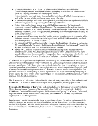 205
 A court sentenced to five to 12 years in prison 11 adherents of the banned Jihadisti
(Jihodchilar) group from Namangan Region for attempting to overthrow the constitutional
order and “inciting interethnic and interreligious hatred.”
 Authorities jailed nine individuals for membership in the banned Tabligh Jammat group, as
well as for teaching religion to others without proper education.
 A court sentenced eight individuals from eight to 18 years in prison for alleged membership in
a “Wahhabi” group and for possessing banned religious literature.
 Authorities brought charges against Novosti Uzbekistana newspaper for “consciously
promoting terrorism” and banned its publication. The charges related to a picture that the
newspaper published in its October 10 edition. The file photograph, taken from the internet for
an article about the Andijon local government, reportedly showed armed individuals during the
2005 Andijon events.
 A court sentenced 26-year-old Murodali Isroilov to seven years in prison for conspiring while
in Russia to create a clandestine extremist organization within Uzbekistan to build an Islamic
state and implement “Wahhabi” doctrine.
 An international NGO and family members reported that Kazakhstan extradited to Uzbekistan
38-year-old Khayrullo Tursunov. Kashkadaryo Region Criminal Court sentenced Tursunov to
16 years in prison on June 6 on “religious extremism” charges.
 In July 2013, Amnesty International released a report focusing on the practice of forcible
extraditions in Central Asia, highlighting numerous cases where Uzbekistani citizens were
extradited from other Commonwealth of Independent States member states, often forcibly and
without due process of law, to face charges of “religious extremism” in Uzbekistan.
As part of an end-of-year amnesty of prisoners announced by the Senate in December in honor of the
21st anniversary of the adoption of the Constitution, the Uzbekistani government included a group of
prisoners identified as “individuals who were convicted for the first time of participation in banned
organizations and the commission of crimes against peace and security or against public security and
who have firmly stood on the path to recovery.” However, the decree also included stipulations that
prisoners convicted of “participating in banned organizations and those convicted of participating in
crimes against the public order,” terms used in the past for prisoners convicted of extremism, would be
excluded from those being released.
The Government of Uzbekistan continued issuing biometric passports to citizens for travel outside of
Uzbekistan. The biometric data includes a digital photo, fingerprints, and biographical data.
Countering the Financing of Terrorism: Uzbekistan belongs to the Eurasian Group on Combating
Money Laundering and Financing of Terrorism (EAG), a FATF-style regional body. In 2013,
Uzbekistan’s Cabinet of Ministers designated the Department on Fighting Tax, Currency Crimes and
Legalization of Criminal Income under Prosecutor-General's Office as the body responsible for
implementation of EAG agreements.
Legally, money laundering needs to be linked to a predicate offense. As such, investigators and the
judicial system do not often pursue money laundering charges. Investigators have three months to
finalize investigations. With the intense pressure to solve cases, this three month time frame does not
leave much time to understand the complexities and/or to learn of the players involved in the money
laundering.
 