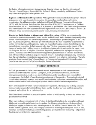 206
For further information on money laundering and financial crimes, see the 2014 International
Narcotics Control Strategy Report (INCSR), Volume 2, Money Laundering and Financial Crimes:
http://www.state.gov/j/inl/rls/nrcrpt/index.htm.
Regional and International Cooperation: Although the Government of Uzbekistan prefers bilateral
engagement in its security-related cooperation, it is currently a member of several regional
organizations that address terrorism, including the China-led Shanghai Cooperation Organization
(SCO), with the Regional Anti-Terrorism Structure of the SCO (RATS) headquartered in Tashkent.
Tashkent hosted the 2013 annual meeting of SCO heads of government. The Uzbekistani government
also continued to work with several multilateral organizations such as the OSCE, the EU, and the UN
Office on Drugs and Crime on general security issues, including border control.
Countering Radicalization to Violence and Violent Extremism: Official government media
continued to produce documentaries, news articles, and full-length books about the dangers of joining
violent Islamist extremist and terrorist organizations. The message is generally targeted to the 15-40
year old, male demographic, which the government considers the most susceptible to recruitment to
violent extremist groups, although some media has focused on keeping women from falling into the
traps of violent extremists. In February and July, state TV aired programs warning parents of the
danger of sending their children to hujras, traditional religious schools outlawed in the country, and
declaring that the roots of religious extremism, dogmatism, and terrorism lay in private religious
classes. However, some NGOs continued to suggest that greater freedom to circulate mainstream,
non-extremist Islamic and other religious materials could be more effective in countering extremism
than the current policy of maintaining a government monopoly over religious publications. We refer
you to the Department of State’s Annual Report to Congress on International Religious Freedom
(http://www.state.gov/j/drl/irf/rpt/index.htm) for further information.
WESTERN HEMISPHERE
In 2013, governments in Latin America made modest improvements to their counterterrorism
capabilities and their border security. Corruption, weak government institutions, insufficient
interagency cooperation, weak or non-existent legislation, and a lack of resources remained the
primary causes for the lack of significant progress in some of the countries. Transnational criminal
organizations continued to pose a more significant threat to the region than transnational terrorism, and
most countries made efforts to investigate possible connections with terrorist organizations.
Iran’s influence in the Western Hemisphere remained a concern. However, due to strong sanctions
imposed on the country by both the United States and the EU, Iran has been unable to expand its
economic and political ties in Latin America.
The United States continued to work with partner nations to build capacity to detect and address any
potential terrorist threat.
There were no known operational cells of either al-Qa’ida or Hizballah in the hemisphere, although
ideological sympathizers in South America and the Caribbean continued to provide financial and
ideological support to those and other terrorist groups in the Middle East and South Asia. The Tri-
Border area of Argentina, Brazil, and Paraguay continued to be an important regional nexus of arms,
narcotics, and human trafficking; counterfeiting; pirated goods; and money laundering – all potential
funding sources for terrorist organizations.
 