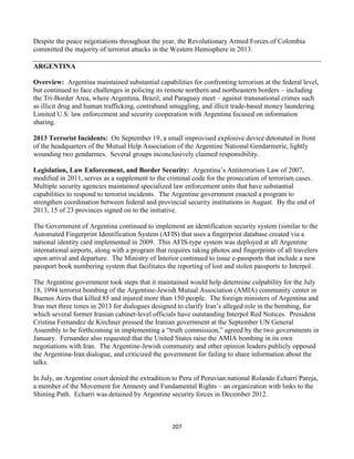 207
Despite the peace negotiations throughout the year, the Revolutionary Armed Forces of Colombia
committed the majority of terrorist attacks in the Western Hemisphere in 2013.
ARGENTINA
Overview: Argentina maintained substantial capabilities for confronting terrorism at the federal level,
but continued to face challenges in policing its remote northern and northeastern borders – including
the Tri-Border Area, where Argentina, Brazil, and Paraguay meet – against transnational crimes such
as illicit drug and human trafficking, contraband smuggling, and illicit trade-based money laundering.
Limited U.S. law enforcement and security cooperation with Argentina focused on information
sharing.
2013 Terrorist Incidents: On September 19, a small improvised explosive device detonated in front
of the headquarters of the Mutual Help Association of the Argentine National Gendarmerie, lightly
wounding two gendarmes. Several groups inconclusively claimed responsibility.
Legislation, Law Enforcement, and Border Security: Argentina’s Antiterrorism Law of 2007,
modified in 2011, serves as a supplement to the criminal code for the prosecution of terrorism cases.
Multiple security agencies maintained specialized law enforcement units that have substantial
capabilities to respond to terrorist incidents. The Argentine government enacted a program to
strengthen coordination between federal and provincial security institutions in August. By the end of
2013, 15 of 23 provinces signed on to the initiative.
The Government of Argentina continued to implement an identification security system (similar to the
Automated Fingerprint Identification System (AFIS) that uses a fingerprint database created via a
national identity card implemented in 2009. This AFIS-type system was deployed at all Argentine
international airports, along with a program that requires taking photos and fingerprints of all travelers
upon arrival and departure. The Ministry of Interior continued to issue e-passports that include a new
passport book numbering system that facilitates the reporting of lost and stolen passports to Interpol.
The Argentine government took steps that it maintained would help determine culpability for the July
18, 1994 terrorist bombing of the Argentine-Jewish Mutual Association (AMIA) community center in
Buenos Aires that killed 85 and injured more than 150 people. The foreign ministers of Argentina and
Iran met three times in 2013 for dialogues designed to clarify Iran’s alleged role in the bombing, for
which several former Iranian cabinet-level officials have outstanding Interpol Red Notices. President
Cristina Fernandez de Kirchner pressed the Iranian government at the September UN General
Assembly to be forthcoming in implementing a “truth commission,” agreed by the two governments in
January. Fernandez also requested that the United States raise the AMIA bombing in its own
negotiations with Iran. The Argentine-Jewish community and other opinion leaders publicly opposed
the Argentina-Iran dialogue, and criticized the government for failing to share information about the
talks.
In July, an Argentine court denied the extradition to Peru of Peruvian national Rolando Echarri Pareja,
a member of the Movement for Amnesty and Fundamental Rights – an organization with links to the
Shining Path. Echarri was detained by Argentine security forces in December 2012.
 