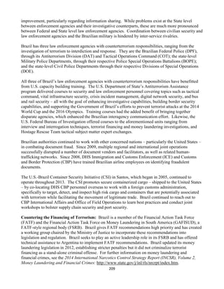 209
improvement, particularly regarding information sharing. While problems exist at the State level
between enforcement agencies and their investigative counterparts, these are much more pronounced
between Federal and State level law enforcement agencies. Coordination between civilian security and
law enforcement agencies and the Brazilian military is hindered by inter-service rivalries.
Brazil has three law enforcement agencies with counterterrorism responsibilities, ranging from the
investigation of terrorism to interdiction and response. They are the Brazilian Federal Police (DPF),
through its Antiterrorism Division (DAT) and Tactical Operations Command (COT); the state-level
Military Police Departments, through their respective Police Special Operations Battalions (BOPE);
and the state-level Civil Police Departments through their respective Divisions of Special Operations
(DOE).
All three of Brazil’s law enforcement agencies with counterterrorism responsibilities have benefitted
from U.S. capacity building training. The U.S. Department of State’s Antiterrorism Assistance
program delivered courses to security and law enforcement personnel covering topics such as tactical
command, vital infrastructure security, crisis incident management, digital network security, and bus
and rail security – all with the goal of enhancing investigative capabilities, building border security
capabilities, and supporting the Government of Brazil’s efforts to prevent terrorist attacks at the 2014
World Cup and the 2016 Olympics. Training courses had the added benefit of bringing together
disparate agencies, which enhanced the Brazilian interagency communication effort. Likewise, the
U.S. Federal Bureau of Investigation offered courses to the aforementioned units ranging from
interview and interrogation techniques, terrorist financing and money laundering investigations, and
Hostage Rescue Team tactical subject matter expert exchanges.
Brazilian authorities continued to work with other concerned nations – particularly the United States –
in combating document fraud. Since 2009, multiple regional and international joint operations
successfully disrupted a number of document vendors and facilitators, as well as related human-
trafficking networks. Since 2008, DHS Immigration and Customs Enforcement (ICE) and Customs
and Border Protection (CBP) have trained Brazilian airline employees on identifying fraudulent
documents.
The U.S.-Brazil Container Security Initiative (CSI) in Santos, which began in 2005, continued to
operate throughout 2013. The CSI promotes secure containerized cargo – shipped to the United States
– by co-locating DHS CBP personnel overseas to work with a foreign customs administration,
specifically to target, detect, and inspect high risk cargo and containers that are potentially associated
with terrorism while facilitating the movement of legitimate trade. Brazil continued to reach out to
CBP International Affairs and Office of Field Operations to learn best practices and conduct joint
workshops to bolster supply chain security and port security.
Countering the Financing of Terrorism: Brazil is a member of the Financial Action Task Force
(FATF) and the Financial Action Task Force on Money Laundering in South America (GAFISUD), a
FATF-style regional body (FSRB). Brazil gives FATF recommendations high priority and has created
a working group chaired by the Ministry of Justice to incorporate these recommendations into
legislation and regulation. Brazil seeks to play an active leadership role in its FSRB and has offered
technical assistance to Argentina to implement FATF recommendations. Brazil updated its money
laundering legislation in 2012, establishing stricter penalties but it did not criminalize terrorist
financing as a stand-alone criminal offense. For further information on money laundering and
financial crimes, see the 2014 International Narcotics Control Strategy Report (INCSR), Volume 2,
Money Laundering and Financial Crimes: http://www.state.gov/j/inl/rls/nrcrpt/index.htm.
 