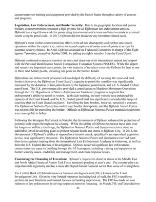 21
counterterrorism training and equipment provided by the United States through a variety of courses
and programs.
Legislation, Law Enforcement, and Border Security: Due to its geographic location and porous
borders, counterterrorism remained a high priority for all Djiboutian law enforcement entities.
Djibouti has a legal framework for prosecuting terrorism-related crimes and tries terrorists in criminal
courts using its penal code. In 2013, Djibouti did not prosecute any terrorism-related cases.
Djibouti’s most visible counterterrorism efforts were ad hoc checkpoints and cordon-and-search
operations within the capital city, and an increased emphasis at border control points to screen for
potential security threats. In April, Djibouti amended its Technical Committee in charge of the Fight
against Terrorism, created in October 2001, by adding an eighth member from the Coast Guard.
Djibouti continued to process travelers on entry and departure at its international airport and seaport
with the Personal Identification Secure Comparison Evaluation System (PISCES). While the airport
and seaport are important entry points, the vast majority of travelers cross into Djibouti by land at one
of three land border points, including one point on the Somali border.
Djiboutian law enforcement personnel acknowledged the difficulty of securing the coast and land
borders; however, the Djiboutian Coast Guard’s capacity to patrol the coastline was significantly
increased by the donation of two patrol boats by the Japanese government, and a U.S.-funded 33-foot
patrol boat. The U.S. government also provided a consultation on Maritime Movement Operations
through the U.S. Department of State’s Antiterrorism Assistance program to augment law
enforcement’s ability to patrol its waters. With such training, the new vessels have enhanced the
capacity of the Coast Guard, and the U.S.-funded patrol boat has significantly extended the range of
coastline that the Coast Guard can patrol. Patrolling the land borders, however, remained a concern.
The Djiboutian National Police has control over border checkpoints, and the Djibouti Armed Forces
was responsible for patrolling the border. Officials at Djiboutian National Police-manned checkpoints
were susceptible to bribes.
Following the Westgate Mall attack in Nairobi, the Government of Djibouti enhanced its protection of
potential soft targets throughout the country. While the ability of Djibouti to protect these sites over
the long-term will be a challenge, the Djiboutian National Police and Gendarmerie have done an
admirable job of developing plans to protect popular hotels and stores in Djibouti City. In 2013, the
Government of Djibouti’s ability to respond to a terrorist attack, specifically an improvised explosive
device, was significantly enhanced. The Djiboutian National Police and Gendarmes received post-
blast investigations training from the International Law Enforcement Academy in Gaborone, as well as
from the U.S. Federal Bureau of Investigation. Djibouti received significant law enforcement
counterterrorism capacity building through the ATA program, including training and equipment on
border security issues, leadership and management, and crisis response issues.
Countering the Financing of Terrorism: Djibouti’s request for observer status at the Middle East
and North Africa Financial Action Task Force remained pending at year’s end. The country plays an
important role regionally and has a more developed formal financial sector than some of its neighbors.
The Central Bank of Djibouti houses a financial intelligence unit (FIU), known as the Fraud
Investigation Unit. Given its very limited resources including lack of staff, the FIU is unable to
perform its core functions and instead focuses on banking supervision. The FIU has made no case
referrals to law enforcement involving suspected terrorist financing. In March, FIU staff attended two
 