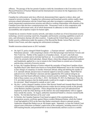 211
offenses. The passage of the law permits Canada to ratify the Amendment to the Convention on the
Physical Protection of Nuclear Material and the International Convention for the Suppression of Acts
of Nuclear Terrorism.
Canadian law enforcement units have effectively demonstrated their capacity to detect, deter, and
respond to terrorist incidents. Canadian law enforcement and homeland security entities readily share
terrorism-related information with the United States and other investigative counterparts, and have
clearly demarcated counterterrorism missions and effective working relationships with elements of the
Canadian Forces that also have counterterrorism roles. Prosecutors work in close cooperation with
specialized law enforcement units, all of which demonstrate its adherence to strict standards of
accountability and scrupulous respect for human rights.
Canada has an extensive border security network, and makes excellent use of travel document security
technology, terrorist-screening watch lists, biographic and biometric screening capabilities at ports of
entry, and information sharing with other countries. Canada and the United States enjoy extensive
border security collaboration under the auspices of the Beyond the Border Action Plan, the Cross
Border Crime Forum, and other ongoing law enforcement exchanges.
Notable terrorism-related arrests in 2013 included:
 On April 22, police charged Chiheb Esseghaier – a Tunisian national – and Raed Jaser – a
Palestinian national – with conspiring to derail a VIA Rail passenger train between Toronto and
New York City. Neither of the suspects is a Canadian citizen. At year’s end, both men
remained in custody and no trial date had been set. In a coordinated arrest, authorities in New
York City arrested a third individual, Ahmed Abassi, whom they alleged radicalized Esseghaier
and fraudulently applied for a visa to remain in the United States to commit acts of terrorism
and develop a network of terrorist recruits.
 In June, the Canadian Minister of Justice ordered the surrender of Iraqi-born Canadian citizen
Sayfildin (Sayf) Tahir Sharif (also known as Faruq Khalil Muhammad ‘Isa) to the United States
to face charges of conspiracy to murder Americans abroad, aiding and abetting the murder of
U.S. nationals abroad, and provision of material support to terrorist conduct. Sharif filed for
judicial review of the Minister’s decision and also appealed the 2012 judicial ruling by an
Alberta court that found sufficient evidence existed to justify extradition. The hearing date on
both of these matters was set for May 1, 2014. On October 29, 2013, by Diplomatic Note, the
U.S. provided assurances that the death penalty would not be sought or imposed should Sharif
be convicted. Sharif remained in custody at year’s end.
 On July 1, police charged Canadian citizens John Stewart Nuttall and Amanda Marie Korody
of Vancouver with plotting to explode pressure-cooker devices among crowds on the grounds
of the British Columbia Legislature. Police alleged that the pair were self-radicalized and
inspired by al-Qa’ida (AQ) ideology on the internet, but acted independently with no support
from outside the country. In August, authorities transferred Nuttall to a forensic mental health
facility. No trial date had been set by year’s end.
 In October, the Canadian Supreme Court heard an appeal of the constitutionality of an
immigration security certificate against Ottawa resident Mohamed Harkat, which the Federal
Court had upheld in 2010 on the basis that Harkat constituted a threat to national security.
Authorities alleged that Harkat was an AQ sleeper agent. Separately, in June the Federal Court
relaxed some restrictions on Harkat’s supervision in the community, including removal of his
GPS tracking bracelet, and permitted him to travel domestically and have access to a mobile
 