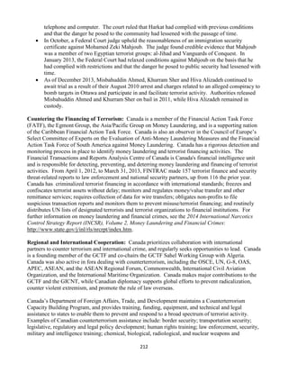 212
telephone and computer. The court ruled that Harkat had complied with previous conditions
and that the danger he posed to the community had lessened with the passage of time.
 In October, a Federal Court judge upheld the reasonableness of an immigration security
certificate against Mohamed Zeki Mahjoub. The judge found credible evidence that Mahjoub
was a member of two Egyptian terrorist groups: al-Jihad and Vanguards of Conquest. In
January 2013, the Federal Court had relaxed conditions against Mahjoub on the basis that he
had complied with restrictions and that the danger he posed to public security had lessened with
time.
 As of December 2013, Misbahuddin Ahmed, Khurram Sher and Hiva Alizadeh continued to
await trial as a result of their August 2010 arrest and charges related to an alleged conspiracy to
bomb targets in Ottawa and participate in and facilitate terrorist activity. Authorities released
Misbahuddin Ahmed and Khurram Sher on bail in 2011, while Hiva Alizadeh remained in
custody.
Countering the Financing of Terrorism: Canada is a member of the Financial Action Task Force
(FATF), the Egmont Group, the Asia/Pacific Group on Money Laundering, and is a supporting nation
of the Caribbean Financial Action Task Force. Canada is also an observer in the Council of Europe’s
Select Committee of Experts on the Evaluation of Anti-Money Laundering Measures and the Financial
Action Task Force of South America against Money Laundering. Canada has a rigorous detection and
monitoring process in place to identify money laundering and terrorist financing activities. The
Financial Transactions and Reports Analysis Centre of Canada is Canada's financial intelligence unit
and is responsible for detecting, preventing, and deterring money laundering and financing of terrorist
activities. From April 1, 2012, to March 31, 2013, FINTRAC made 157 terrorist finance and security
threat-related reports to law enforcement and national security partners, up from 116 the prior year.
Canada has criminalized terrorist financing in accordance with international standards; freezes and
confiscates terrorist assets without delay; monitors and regulates money/value transfer and other
remittance services; requires collection of data for wire transfers; obligates non-profits to file
suspicious transaction reports and monitors them to prevent misuse/terrorist financing; and routinely
distributes UN lists of designated terrorists and terrorist organizations to financial institutions. For
further information on money laundering and financial crimes, see the 2014 International Narcotics
Control Strategy Report (INCSR), Volume 2, Money Laundering and Financial Crimes:
http://www.state.gov/j/inl/rls/nrcrpt/index.htm.
Regional and International Cooperation: Canada prioritizes collaboration with international
partners to counter terrorism and international crime, and regularly seeks opportunities to lead. Canada
is a founding member of the GCTF and co-chairs the GCTF Sahel Working Group with Algeria.
Canada was also active in fora dealing with counterterrorism, including the OSCE, UN, G-8, OAS,
APEC, ASEAN, and the ASEAN Regional Forum, Commonwealth, International Civil Aviation
Organization, and the International Maritime Organization. Canada makes major contributions to the
GCTF and the GICNT, while Canadian diplomacy supports global efforts to prevent radicalization,
counter violent extremism, and promote the rule of law overseas.
Canada’s Department of Foreign Affairs, Trade, and Development maintains a Counterterrorism
Capacity Building Program, and provides training, funding, equipment, and technical and legal
assistance to states to enable them to prevent and respond to a broad spectrum of terrorist activity.
Examples of Canadian counterterrorism assistance include: border security; transportation security;
legislative, regulatory and legal policy development; human rights training; law enforcement, security,
military and intelligence training; chemical, biological, radiological, and nuclear weapons and
 
