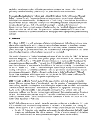 213
explosives terrorism prevention; mitigation, preparedness, response and recovery; detecting and
preventing terrorism financing; cyber security; and protection of critical infrastructure.
Countering Radicalization to Violence and Violent Extremism: The Royal Canadian Mounted
Police’s National Security Community Outreach program promotes interaction and relationship-
building with at-risk communities. The Department of Public Safety’s Cross-Cultural Roundtable on
Security fosters dialogue on national security issues between the government and community leaders,
including diaspora groups. Both of these initiatives are part of Canada’s aforementioned
Counterterrorism Strategy, which seeks specifically to reduce the risk of individuals succumbing to
violent extremism and radicalization. The government continued to work with NGO partners and
concerned communities to deter violent extremism through preventative programming and community
outreach.
COLOMBIA
Overview: In 2013, even with an increase of attacks on infrastructure, Colombia experienced a year
of overall decreased terrorist activity, thanks in part to significant successes in its military campaign
against Colombia’s largest terrorist organization, the Revolutionary Armed Forces of Colombia
(FARC).Although the government and the FARC reached tentative, partial agreements on land reform
and political participation, no bilateral peace agreement was concluded.
The number of members of Foreign Terrorist Organizations (FTOs), including the FARC, the National
Liberation Army(ELN), and several minor guerrilla groups killed in combat in 2013 went down by23
percent, from 439 in 2012 to 340 in 2013. Similarly, the number of members of FTOs and guerrilla
organizations captured decreased by 17 percent, from 3,151in 2012 to 2,611 in 2013. At the same
time, the total number of insurgents who demobilized in the same period rose by 18 percent from 1140
in 2012 to 1,350 in 2013. The FARC concluded the year by declaring a 30-day unilateral ceasefire
starting on December 15, while President Santos stated the government would continue its military
pressure against insurgents. The ELN also expressed a desire to find a “political exit.” Although
formal peace negotiations with the government have not started, the ELN released two high-profile
victims of kidnapping and named a five-person negotiating team.
2013 Terrorist Incidents: As in 2012, the FARC focused on low-cost, high-impact asymmetric
attacks. The most common forms of terrorist activity were the launching of mortars at police stations
or the military, explosive devices placed near roads or paths, sniper attacks, roadblocks, and ambushes.
Terrorist attacks on infrastructure – particularly on oil pipelines and equipment – primarily by the
FARC and the ELN, increased by 46 percent in 2013 compared to 2012. Security forces and
government buildings were the most common targets, although civilian casualties occurred throughout
the year. Attacks were most common along the Venezuelan border in the departments of Arauca,
Norte de Santander, and La Guajira, in the southwestern departments of Nariño and Cauca, and in the
northwestern department of Antioquia.
In 2013, Colombian government statistics showed a seven percent decrease in attacks from 2012, with
830 terrorist incidents around the country compared to 894 attacks in the previous year. Among the
terrorist attacks recorded in 2013, several were notable for their severity or significant press coverage:
 On May 10, Colombian police identified and neutralized a vehicle bomb that the FARC placed
in a parking lot in Bogota. The vehicle contained 1.5 kilos of pentolite, enough to kill civilians
in the immediate area, and was adjacent to a building that housed district attorneys.
 