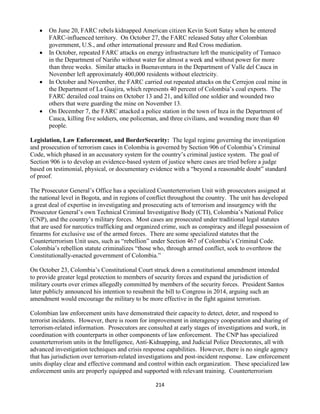 214
 On June 20, FARC rebels kidnapped American citizen Kevin Scott Sutay when he entered
FARC-influenced territory. On October 27, the FARC released Sutay after Colombian
government, U.S., and other international pressure and Red Cross mediation.
 In October, repeated FARC attacks on energy infrastructure left the municipality of Tumaco
in the Department of Nariño without water for almost a week and without power for more
than three weeks. Similar attacks in Buenaventura in the Department of Valle del Cauca in
November left approximately 400,000 residents without electricity.
 In October and November, the FARC carried out repeated attacks on the Cerrejon coal mine in
the Department of La Guajira, which represents 40 percent of Colombia’s coal exports. The
FARC derailed coal trains on October 13 and 21, and killed one soldier and wounded two
others that were guarding the mine on November 13.
 On December 7, the FARC attacked a police station in the town of Inza in the Department of
Cauca, killing five soldiers, one policeman, and three civilians, and wounding more than 40
people.
Legislation, Law Enforcement, and BorderSecurity: The legal regime governing the investigation
and prosecution of terrorism cases in Colombia is governed by Section 906 of Colombia’s Criminal
Code, which phased in an accusatory system for the country’s criminal justice system. The goal of
Section 906 is to develop an evidence-based system of justice where cases are tried before a judge
based on testimonial, physical, or documentary evidence with a “beyond a reasonable doubt” standard
of proof.
The Prosecutor General’s Office has a specialized Counterterrorism Unit with prosecutors assigned at
the national level in Bogota, and in regions of conflict throughout the country. The unit has developed
a great deal of expertise in investigating and prosecuting acts of terrorism and insurgency with the
Prosecutor General’s own Technical Criminal Investigative Body (CTI), Colombia’s National Police
(CNP), and the country’s military forces. Most cases are prosecuted under traditional legal statutes
that are used for narcotics trafficking and organized crime, such as conspiracy and illegal possession of
firearms for exclusive use of the armed forces. There are some specialized statutes that the
Counterterrorism Unit uses, such as “rebellion” under Section 467 of Colombia’s Criminal Code.
Colombia’s rebellion statute criminalizes “those who, through armed conflict, seek to overthrow the
Constitutionally-enacted government of Colombia.”
On October 23, Colombia’s Constitutional Court struck down a constitutional amendment intended
to provide greater legal protection to members of security forces and expand the jurisdiction of
military courts over crimes allegedly committed by members of the security forces. President Santos
later publicly announced his intention to resubmit the bill to Congress in 2014, arguing such an
amendment would encourage the military to be more effective in the fight against terrorism.
Colombian law enforcement units have demonstrated their capacity to detect, deter, and respond to
terrorist incidents. However, there is room for improvement in interagency cooperation and sharing of
terrorism-related information. Prosecutors are consulted at early stages of investigations and work, in
coordination with counterparts in other components of law enforcement. The CNP has specialized
counterterrorism units in the Intelligence, Anti-Kidnapping, and Judicial Police Directorates, all with
advanced investigation techniques and crisis response capabilities. However, there is no single agency
that has jurisdiction over terrorism-related investigations and post-incident response. Law enforcement
units display clear and effective command and control within each organization. These specialized law
enforcement units are properly equipped and supported with relevant training. Counterterrorism
 