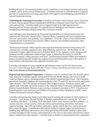 216
building advanced, self-sustaining border security capabilities, to investigate terrorists and terrorist
incidents, and to protect critical infrastructure. Colombia continued to establish itself as a regional
provider of counterterrorism training, particularly with regard to anti-kidnapping and protection of
national leadership training.
Countering the Financing of Terrorism: Colombia is a member of the Financial Action Task Force
of South America against Money Laundering (GAFISUD), a Financial Action Task Force (FATF)-
style regional body. Colombia stands out as a regional leader in the fight against terrorist
financing,and has become a key part of a regional financial intelligence unit initiative aimed at
strengthening information-sharing among Latin American countries.
Asset forfeiture cases developed by the Prosecutor General Office’s Counterterrorism Unit were
referred to the Prosecutor General Office’s National Money Laundering and Asset Forfeiture Unit.
The Unit’s prosecutors were generally very experienced. Given the volume of case referrals from
virtually all units in the Prosecutor General’s Office, however, asset forfeiture prosecutors often
found themselves overwhelmed.
The Prosecutor General’s Office used the same legal asset forfeiture tools for seizing assets in all
criminal cases, including organized crime, drug trafficking, and terrorism. On December 12, the
Colombian Congress approved and sent to President Santos for his signature, a more stringent asset
forfeiture law that established a technical legal regime to streamline the manner in which the
Prosecutor General’s Office processes such cases. The Prosecutor General’s Office also initiated a
process of restructuring that includes the creation of more specialized police units with expertise in
asset forfeiture and organized crime, especially financial crime.
For further information on money laundering and financial crimes, see the 2014 International
Narcotics Control Strategy Report (INCSR), Volume 2, Money Laundering and Financial Crimes:
http://www.state.gov/j/inl/rls/nrcrpt/index.htm.
Regional and International Cooperation: Colombia is actively involved in the UN, the OAS and its
Inter-American Committee Against Terrorism (CICTE), the Pacific Alliance, the Union of South
American Nations, and is a founding member of the Global Counterterrorism Forum. The Colombian
government frequently integrates the recommendations of the UN and OAS into its security and human
rights decisions. The CNP operates an Interpol office of approximately 70 analysts, agents, and
support staff. Colombia also led the creation of the American Police Community (Ameripol), with CNP
Director General Rodolfo Palomino Lopez serving as Ameripol’s president in 2013. Colombia also
helped found the Latin American and Caribbean Community of Police Intelligence in 2005, whose
Technical Secretariat is based in Bogota.
Colombia is becoming a key leader in providing security training and assistance to other countries in
the region. From January through October, Colombia conducted security training for 7,627 non-
Colombian individuals – including 3,818 individuals from Central America and the Caribbean – in
counter-narcotics, citizen security, crime prevention and monitoring, and military and police
capacity building. The CNP and military continued to operate schools that train security personnel
from around the region. Colombia provided judicial training to regional judges and prosecutors in
handling drug trafficking and terrorism cases, basic and advanced helicopter training to pilots from
countries throughout Latin America, and maintained its elite Lancero and Jungla special forces courses
open to students from other countries. Colombia hopes to deepen its international security cooperation
 