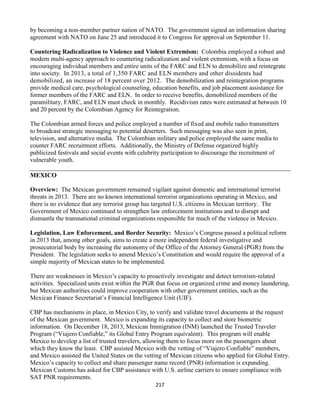 217
by becoming a non-member partner nation of NATO. The government signed an information sharing
agreement with NATO on June 25 and introduced it to Congress for approval on September 11.
Countering Radicalization to Violence and Violent Extremism: Colombia employed a robust and
modern multi-agency approach to countering radicalization and violent extremism, with a focus on
encouraging individual members and entire units of the FARC and ELN to demobilize and reintegrate
into society. In 2013, a total of 1,350 FARC and ELN members and other dissidents had
demobilized, an increase of 18 percent over 2012. The demobilization and reintegration programs
provide medical care, psychological counseling, education benefits, and job placement assistance for
former members of the FARC and ELN. In order to receive benefits, demobilized members of the
paramilitary, FARC, and ELN must check in monthly. Recidivism rates were estimated at between 10
and 20 percent by the Colombian Agency for Reintegration.
The Colombian armed forces and police employed a number of fixed and mobile radio transmitters
to broadcast strategic messaging to potential deserters. Such messaging was also seen in print,
television, and alternative media. The Colombian military and police employed the same media to
counter FARC recruitment efforts. Additionally, the Ministry of Defense organized highly
publicized festivals and social events with celebrity participation to discourage the recruitment of
vulnerable youth.
MEXICO
Overview: The Mexican government remained vigilant against domestic and international terrorist
threats in 2013. There are no known international terrorist organizations operating in Mexico, and
there is no evidence that any terrorist group has targeted U.S. citizens in Mexican territory. The
Government of Mexico continued to strengthen law enforcement institutions and to disrupt and
dismantle the transnational criminal organizations responsible for much of the violence in Mexico.
Legislation, Law Enforcement, and Border Security: Mexico’s Congress passed a political reform
in 2013 that, among other goals, aims to create a more independent federal investigative and
prosecutorial body by increasing the autonomy of the Office of the Attorney General (PGR) from the
President. The legislation seeks to amend Mexico’s Constitution and would require the approval of a
simple majority of Mexican states to be implemented.
There are weaknesses in Mexico’s capacity to proactively investigate and detect terrorism-related
activities. Specialized units exist within the PGR that focus on organized crime and money laundering,
but Mexican authorities could improve cooperation with other government entities, such as the
Mexican Finance Secretariat’s Financial Intelligence Unit (UIF).
CBP has mechanisms in place, in Mexico City, to verify and validate travel documents at the request
of the Mexican government. Mexico is expanding its capacity to collect and store biometric
information. On December 18, 2013, Mexican Immigration (INM) launched the Trusted Traveler
Program (“Viajero Confiable,” its Global Entry Program equivalent). This program will enable
Mexico to develop a list of trusted travelers, allowing them to focus more on the passengers about
which they know the least. CBP assisted Mexico with the vetting of “Viajero Confiable” members,
and Mexico assisted the United States on the vetting of Mexican citizens who applied for Global Entry.
Mexico’s capacity to collect and share passenger name record (PNR) information is expanding.
Mexican Customs has asked for CBP assistance with U.S. airline carriers to ensure compliance with
SAT PNR requirements.
 