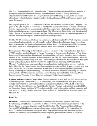 218
The U.S. Transportation Security Administration (TSA) and the Government of Mexico continue to
strengthen passenger information sharing. In support of U.S. efforts to identify and interdict
illegitimate travel and travelers, the U.S. government provided training to local, state, and federal
officials, as well as to bank investigators, on how to detect fraudulent U.S. and Mexican identity and
travel documents.
Mexico participated in the U.S. Department of State’s Antiterrorism Assistance (ATA) program. The
goals of the ATA program in Mexico are to build border security capabilities; to prevent terrorists or
terrorist organizations from operating and establishing safe havens, whether physical or virtual; and to
build critical infrastructure protection capabilities. The ATA partnership with the U.S. Department of
State’s Bureau of International Narcotics and Law Enforcement continues to coordinate protection of
national leadership training and cyber infrastructure security training.
On May 30, 2013, Manssor Arbabsiar was sentenced in a federal court in New York City to 25 years in
prison after pleading guilty for his role in a plot by Iran’s Islamic Revolutionary Guard Corps-Qods
Force to assassinate the Saudi Ambassador to the United States. The Government of Mexico assisted
the United States in its investigation of Arbabsiar, which led to his arrest in September 2011.
Countering the Financing of Terrorism: Mexico is a member of the Financial Action Task Force
(FATF), an observer of the Council of Europe Committee of Experts on the Evaluation of Anti-Money
Laundering Measures and the Financing of Terrorism (Moneyval), and a non-observer special status
member of the Caribbean Financial Action Task Force. In 2013, the Financial Intelligence Unit of the
National Banking Commission (UIF/CNBV) was working to finalize a law that would allow Mexico to
freeze, without delay, funds directly or indirectly tied to terrorist financing. In October 2012,
Mexico’s President signed long-awaited anti-money laundering legislation into law; as a result, the
Federal Law for the Prevention and Identification of Operations with Illicit Resources, which went into
effect on July 17, 2013, targets “vulnerable” transactions or activities that could be exploited for
money laundering and terrorist financing. For further information on money laundering and financial
crimes, see the 2014 International Narcotics Control Strategy Report (INCSR), Volume 2, Money
Laundering and Financial Crimes: http://www.state.gov/j/inl/rls/nrcrpt/index.htm.
Regional and International Cooperation: Mexico continued to work with the OAS Inter-American
Committee Against Terrorism (CICTE) to implement a joint counterterrorism work plan, which
includes nonproliferation and weapons of mass destruction interdiction. OAS/CICTE collaborated
closely with the Export Control and Related Border Security Program on this initiative, and in 2013,
the Committee funded multiple CICTE workshops in Mexico City focused on building awareness and
best practices. In May, Mexico hosted the Global Initiative to Combat Nuclear Terrorism plenary in
Mexico City.
PANAMA
Overview: The most direct terrorist threats to Panama were incursions by small units of the
Revolutionary Armed Forces of Colombia (FARC) 57th
Front, which traversed remote areas of the
Darien Region to smuggle drugs and people from Colombia. The Panamanian National Border
Service (SENAFRONT) undertook several operations against the FARC in 2013, degrading the
FARC’s capabilities in Panama to the point where they could not maintain a permanent presence .
Panama has continued close cooperation with its neighbors, particularly Colombia, to secure its
 
