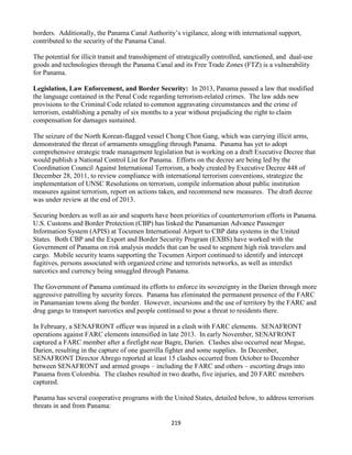 219
borders. Additionally, the Panama Canal Authority’s vigilance, along with international support,
contributed to the security of the Panama Canal.
The potential for illicit transit and transshipment of strategically controlled, sanctioned, and dual-use
goods and technologies through the Panama Canal and its Free Trade Zones (FTZ) is a vulnerability
for Panama.
Legislation, Law Enforcement, and Border Security: In 2013, Panama passed a law that modified
the language contained in the Penal Code regarding terrorism-related crimes. The law adds new
provisions to the Criminal Code related to common aggravating circumstances and the crime of
terrorism, establishing a penalty of six months to a year without prejudicing the right to claim
compensation for damages sustained.
The seizure of the North Korean-flagged vessel Chong Chon Gang, which was carrying illicit arms,
demonstrated the threat of armaments smuggling through Panama. Panama has yet to adopt
comprehensive strategic trade management legislation but is working on a draft Executive Decree that
would publish a National Control List for Panama. Efforts on the decree are being led by the
Coordination Council Against International Terrorism, a body created by Executive Decree 448 of
December 28, 2011, to review compliance with international terrorism conventions, strategize the
implementation of UNSC Resolutions on terrorism, compile information about public institution
measures against terrorism, report on actions taken, and recommend new measures. The draft decree
was under review at the end of 2013.
Securing borders as well as air and seaports have been priorities of counterterrorism efforts in Panama.
U.S. Customs and Border Protection (CBP) has linked the Panamanian Advance Passenger
Information System (APIS) at Tocumen International Airport to CBP data systems in the United
States. Both CBP and the Export and Border Security Program (EXBS) have worked with the
Government of Panama on risk analysis models that can be used to segment high risk travelers and
cargo. Mobile security teams supporting the Tocumen Airport continued to identify and intercept
fugitives, persons associated with organized crime and terrorists networks, as well as interdict
narcotics and currency being smuggled through Panama.
The Government of Panama continued its efforts to enforce its sovereignty in the Darien through more
aggressive patrolling by security forces. Panama has eliminated the permanent presence of the FARC
in Panamanian towns along the border. However, incursions and the use of territory by the FARC and
drug gangs to transport narcotics and people continued to pose a threat to residents there.
In February, a SENAFRONT officer was injured in a clash with FARC elements. SENAFRONT
operations against FARC elements intensified in late 2013. In early November, SENAFRONT
captured a FARC member after a firefight near Bagre, Darien. Clashes also occurred near Mogue,
Darien, resulting in the capture of one guerrilla fighter and some supplies. In December,
SENAFRONT Director Abrego reported at least 15 clashes occurred from October to December
between SENAFRONT and armed groups – including the FARC and others – escorting drugs into
Panama from Colombia. The clashes resulted in two deaths, five injuries, and 20 FARC members
captured.
Panama has several cooperative programs with the United States, detailed below, to address terrorism
threats in and from Panama:
 