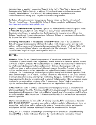 22
trainings related to regulatory supervision: “Security in the Gulf of Aden” held in Yemen and “Global
Counterterrorism” held in Ethiopia. In addition, FIU staff participated in the Intergovernmental
Authority on Development (IGAD) Security Sector Program held in April to harmonize
counterterrorism laws among IGAD’s eight East African country members.
For further information on money laundering and financial crimes, see the 2014 International
Narcotics Control Strategy Report (INCSR), Volume 2, Money Laundering and Financial Crimes:
http://www.state.gov/j/inl/rls/nrcrpt/index.htm.
Regional and International Cooperation: Djibouti is a member of the AU and has deployed troops
to AMISOM. In April, Djibouti sent a delegation to Sanaa, Yemen, for the Gulf of Aden
Counterterrorism Forum – a regional meeting that brings together counterterrorism officials from
Djibouti, Somalia, and Yemen to discuss shared challenges. Djibouti is a member of the Partnership
for Regional East Africa Counterterrorism.
Countering Radicalization to Violence and Violent Extremism: Most of the Government of
Djibouti’s strategic communications efforts are focused on youth. In response to a growing youth
violence problem, members of Parliament and representatives of the Ministry of Islamic Affairs held
monthly meetings in Djibouti’s low-income neighborhoods. The Ministry of Youth and Sports
organized sports leagues to engage youth in positive activities.
ERITREA
Overview: Eritrea did not experience any major acts of international terrorism in 2013. The
Government of Eritrea claimed that it sought to be a partner in the war on terrorism. Eritrean officials
in Asmara, at the UN, and at the AU issued statements and told U.S officials that they wanted to move
out of a long period of regional isolation and animosity. Eritrean officials engaged with some
neighboring states, as well as nations in sub-Saharan Africa and the Arabian Peninsula to discuss
regional stability, counterterrorism cooperation, and regional initiatives to counter transnational
challenges. The Eritrean Foreign Minister expressed public dismay at al-Shabaab’s September 2013
attack on the Westgate Mall in Nairobi. However, Ethiopia and other nations in East Africa continued
to accuse Eritrea of sponsoring armed groups destabilizing the region. The Eritrean government, for
its part, continued to deny the accusations and, in return, levied charges that Ethiopia-supported groups
continued to pursue the violent overthrow of the Eritrean regime. Eritrea’s lack of commitment to
regional stability reduced opportunities for counterterrorism cooperation or dialogue.
In May, the United States re-certified Eritrea as “not cooperating fully” with U.S. counterterrorism
efforts under Section 40A of the Arms Export and Control Act, as amended. In considering this annual
determination, the Department of State reviewed Eritrea’s overall level of cooperation with U.S. efforts
to combat terrorism, taking into account U.S. counterterrorism objectives and a realistic assessment of
Eritrean capabilities.
The Government of Eritrea has been under UN Security Council (UNSC) sanctions since December
2009. UNSCR 1907 (2009) imposed an arms embargo on Eritrea and a travel ban and asset freeze on
some military and political leaders, calling on the nation to “cease arming, training and equipping
armed groups and their members, including al-Shabaab, that aim to destabilize the region.”
In July, the UNSC called on Eritrea to begin cooperating with the Somalia and Eritrea Monitoring
Group (SEMG), so that the body could determine the veracity of regional claims about Eritrean
 