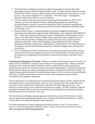 220
 The United States and Panama continued to plan for responding to incidents that could
potentially shut down transit through the Panama Canal. In August, Panama hosted the annual
PANAMAX ALPHA exercise, a multi-national security training exercise that focuses on canal
security. The exercise included a U.S. component – Task Force Eagle – that supported
Panama’s Public Forces (PPF) on exercise scenarios.
 The U.S. Southern Command sponsored training and provided equipment to PPF in 2013.
Funding – as well as the donation of boats, communications equipment, and training –
increased Panama’s capacity to protect its borders from FARC incursion by supporting the
completion of a strategically-located pier for the PPF near the Panamanian-Colombian border
on the Pacific Coast.
 Panama's Darien region is a significant pathway for human smuggling with potential
counterterrorism implications; approximately 3,000 migrants were stopped by SENAFRONT in
2013. While approximately 64 percent are Cubans, the Panamanian National Border Service
reports a consistent flow of African, Middle Eastern, and South Asian smuggled aliens (30
percent of the total number), including from countries that have active terrorist networks
operating within them. Some of this smuggling is being facilitated by FARC elements
operating on both sides of the border. Representatives of DHS and the U.S. Federal Bureau of
Investigation worked with Panamanian authorities to identify smuggled aliens with potential
terrorism ties.
 The U.S. Department of State’s Antiterrorism Assistance program delivered courses in Cyber
Awareness for Prosecutors, Quality Control in Civil Aviation Security, Terrorist Crime Scene
Investigations, Investigating Terrorist Incidents, Instructor Development, and Mass Transit
Security.
Countering the Financing of Terrorism: Panama is a member of the Financial Action Task Force of
South America (GAFISUD), a Financial Action Task Force-style regional body. Panama’s financial
intelligence unit, Unidad de Análisis Financiero (UAF), is responsible for analyzing suspicious
financial transactions but the unit lacks resources and political independence. The legal and regulatory
frameworks that address anti-money laundering also address counterterrorist financing in Panama. In
August, Panama enacted legislation to immobilize bearer shares, but the law does not go into full effect
until 2018. Until then, the continued existence of bearer share corporations remains a prime
vulnerability of the regulatory framework.
Uneven enforcement of existing anti-money laundering and terrorist finance controls coupled with the
weak judicial system remained a problem. Moreover, the Colon Free Zone, the second largest free
zone in the world, continued to be vulnerable to exploitation for illicit financial activities – due
primarily to weak customs, trade, and financial transactions oversight. The IMF conducted a detailed
assessment in October 2012 on anti-money laundering and countering terrorist financing in Panama.
The final report was not released by year’s end.
The United States and Panama signed an agreement in October to utilize US $36 million of seized
assets to fight money laundering and related crimes, which would include terrorist finance. Projects
for these funds were being determined by mutual agreement.
For further information on money laundering and financial crimes, see the 2014 International
Narcotics Control Strategy Report (INCSR), Volume 2, Money Laundering and Financial Crimes:
http://www.state.gov/j/inl/rls/nrcrpt/index.htm.
 
