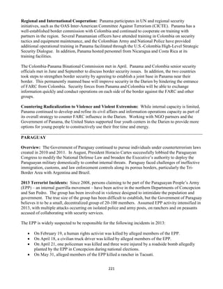 221
Regional and International Cooperation: Panama participates in UN and regional security
initiatives, such as the OAS Inter-American Committee Against Terrorism (CICTE). Panama has a
well-established border commission with Colombia and continued to cooperate on training with
partners in the region. Several Panamanian officers have attended training in Colombia on security
tactics and equipment maintenance, and the Colombian Army and National Police have provided
additional operational training in Panama facilitated through the U.S.-Colombia High-Level Strategic
Security Dialogue. In addition, Panama hosted personnel from Nicaragua and Costa Rica at its
training facilities.
The Colombia-Panama Binational Commission met in April. Panama and Colombia senior security
officials met in June and September to discuss border security issues. In addition, the two countries
took steps to strengthen border security by agreeing to establish a joint base in Panama near their
border. This permanently manned base will improve security in the Darien by hindering the entrance
of FARC from Colombia. Security forces from Panama and Colombia will be able to exchange
information quickly and conduct operations on each side of the border against the FARC and other
groups.
Countering Radicalization to Violence and Violent Extremism: While internal capacity is limited,
Panama continued to develop and refine its civil affairs and information operations capacity as part of
its overall strategy to counter FARC influence in the Darien. Working with NGO partners and the
Government of Panama, the United States supported four youth centers in the Darien to provide more
options for young people to constructively use their free time and energy.
PARAGUAY
Overview: The Government of Paraguay continued to pursue individuals under counterterrorism laws
created in 2010 and 2011. In August, President Horacio Cartes successfully lobbied the Paraguayan
Congress to modify the National Defense Law and broaden the Executive’s authority to deploy the
Paraguayan military domestically to combat internal threats. Paraguay faced challenges of ineffective
immigration, customs, and law enforcement controls along its porous borders, particularly the Tri-
Border Area with Argentina and Brazil.
2013 Terrorist Incidents: Since 2008, persons claiming to be part of the Paraguayan People’s Army
(EPP) – an internal guerrilla movement – have been active in the northern Departments of Concepcion
and San Pedro. The group has been involved in violence designed to intimidate the population and
government. The true size of the group has been difficult to establish, but the Government of Paraguay
believes it to be a small, decentralized group of 20-100 members. Assumed EPP activity intensified in
2013, with multiple attacks occurring on isolated police and army posts, on ranchers and on peasants
accused of collaborating with security services.
The EPP is widely suspected to be responsible for the following incidents in 2013:
 On February 19, a human rights activist was killed by alleged members of the EPP.
 On April 18, a civilian truck driver was killed by alleged members of the EPP.
 On April 21, one policeman was killed and three were injured by a roadside bomb allegedly
planted by the EPP in Concepcion during national elections.
 On May 31, alleged members of the EPP killed a rancher in Tacuati.
 