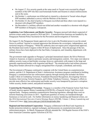 222
 On August 17, five security guards at the same ranch in Tacuati were executed by alleged
members of the EPP who then used homemade bombs and firearms to attack reinforcements
sent to the scene.
 On October 1, a policeman was killed and six injured in a shootout in Tacuati when alleged
EPP members ambushed a convoy with the Minister of the Interior.
 On October 23, the chief of police in Horqueta was killed and three others were injured in a
shootout with alleged EPP members.
 On December 8, a military official was killed and another wounded in a shootout with alleged
EPP members in Horqueta, Concepcion.
Legislation, Law Enforcement, and Border Security: Paraguay pursued individuals suspected of
terrorist crimes under laws passed in 2010 and 2011. Counterterrorism functions are handled by the
Paraguayan National Police Secretariat for the Prevention and Investigation of Terrorism.
On August 22, the Paraguayan Senate approved a law to give the President power to use the armed
forces to confront “internal or external aggression that threatens the sovereignty, independence, and
territorial integrity of Paraguay.” While this authority does not require prior congressional approval,
the President must notify Congress within 48 hours of deployment. Since the passage of the law,
military forces have been deployed in the San Pedro, Concepcion, and Amambay departments with
limited success.
The government made upgrades to Paraguay’s principal international airport, the Silvio Pettirossi
Airport in Asuncion, to improve perimeter security and immigration controls. Few steps were taken to
address security issues at land border crossings, however, particularly with respect to the large and
generally unprotected borders with Argentina and Brazil. The minimal police and military presence
along these borders allowed for a largely unregulated flow of people, contraband, and money.
The Government of Paraguay continued to cooperate with the United States on counterterrorism
matters, and the U.S. Department of State’s Antiterrorism Assistance program contributed to building
Paraguay’s counterterrorism law enforcement capacity through training that included: the Police
Leader’s Role in Combatting Terrorism, Fraudulent Document Recognition, Investigating Terrorist
Incidents, Interviewing Terrorist Suspects, and Cellular Telephone Forensics. Paraguay’s efforts to
provide more effective law enforcement and border security were hampered by pervasive corruption
within security, border control, and judicial institutions.
Countering the Financing of Terrorism: Paraguay is a member of the Financial Action Task Force
of South America against Money Laundering (GAFISUD), a Financial Action Task Force-style
regional body. Paraguay maintains counterterrorist financing legislation, although there were no
terrorist financing convictions in 2013. Significant quantities of money are laundered through
businesses or moved in cash. For further information on money laundering and financial crimes, see
the 2014 International Narcotics Control Strategy Report (INCSR), Volume 2, Money Laundering and
Financial Crimes: http://www.state.gov/j/inl/rls/nrcrpt/index.htm.
Regional and International Cooperation: Paraguay collaborated with Brazil and Argentina in
border protection initiatives, regional exchanges, and discussions on counterterrorism and law
enforcement projects. In March, Paraguayan officials attended the 13th Regular Session of the OAS’s
Inter-American Committee against Terrorism (CICTE).
 