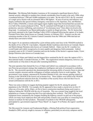 223
PERU
Overview: The Shining Path (Sendero Luminoso or SL) remained a significant threat to Peru’s
internal security, although its numbers have shrunk considerably from its peak in the early 1990s when
it numbered between 7,500 and 10,000 combatants in its ranks. By the end of 2013, the SL consisted
of a single active faction with an estimated 300 to 500 fighters. Its area of activity and influence was
largely confined to the special military emergency zone known as the Apurimac, Ene, and Mantaro
River Valley (VRAEM), a remote and rugged region slightly larger than Switzerland that accounts for
over half of the cocaine produced in Peru. The SL sustained itself through its involvement in drug
production, narcotics trafficking, and extortion of “revolutionary taxes” from others involved in the
drug trade. It continued to use Maoist philosophy to justify its illegal activities. The SL faction that
previously operated in the Upper Huallaga Valley (UHV) collapsed following the capture of its leader,
Florindo Flores Hala, better known as Comrade Artemio, in February 2012. Artemio was the sole
remaining member of the SL’s historic Central Committee from the 1980s and 1990s that had not
already been convicted or killed.
On August 10, an operation conducted by a joint military-police task force in the VRAEM resulted in
the deaths of two of the SL’s top leaders, Alejandro Borda Casafranca (also known as Comrade Alipio)
and Martin Quispe Palomino (also known as Comrade Gabriel). Alipio was the SL’s number two
overall leader and widely recognized as its most capable and dangerous field commander. Gabriel
occupied a spot on SL’s Central Committee and was the brother of the faction’s supreme leader, Victor
Quispe Palomino (also known as Comrade Jose).
The demise of Alipio and Gabriel was the biggest blow sustained by the SL since the capture of SL’s
then-national leader, Comrade Feliciano, in 1999. The organization remains dangerous, however, and
could reunite as it has done in the past after sustaining hard blows.
The joint operation that claimed the lives of Alipio and Gabriel was conducted in accordance with a
new Peruvian government strategy that emphasizes intelligence and unity of command in combatting
the SL. The successful operation also demonstrated the increasing ability of security forces to plan and
execute complex missions and the willingness of military and police forces to work together. The
government’s new strategy, announced by President Humala in July, also stresses gaining control of
territory in the VRAEM at the lowest cost in human lives. Three soldiers were killed in the VRAEM
in 2013, a significant reduction from the 19 members of the security forces who lost their lives in
armed confrontations with the SL in 2012.
There was some evidence to suggest declining popular support for the SL among the general
population in the VRAEM. For example, the SL appeared to have made a crucial error on July 23
when one of its units, led by Alipio, set fire to heavy construction machinery being used to pave a
highway linking the VRAEM with the city of Ayacucho. This was a project long sought by the local
population as a means of improving their lives and reducing their isolation. The US$5 million in
equipment losses sustained by the company building the highway caused it to pull out of the project,
which cost many local employees their jobs and possibly created a one-year delay in connecting local
farmers to markets for their products. Thousands of residents in the VRAEM subsequently
participated in a government-organized “Peace March” on August 18 in Pichari, the region’s unofficial
capital.
The Movement for Amnesty and Fundamental Rights, a Shining Path political front organization
founded in 2009, actively sought to increase its influence, particularly on university campuses and in
 